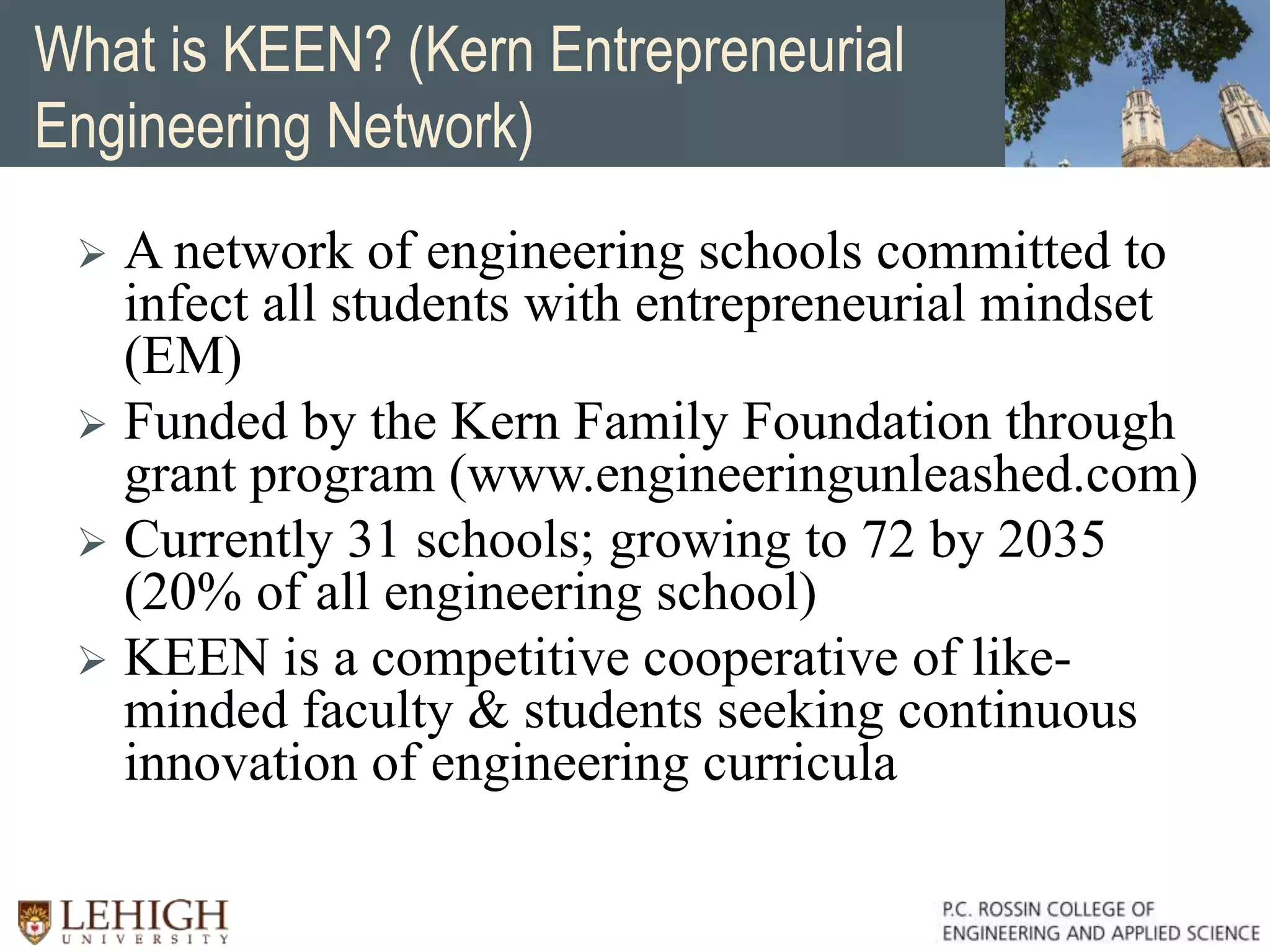 What is KEEN? (Kern Entrepreneurial
Engineering Network)
 A network of engineering schools committed to
infect all students with entrepreneurial mindset
(EM)
 Funded by the Kern Family Foundation through
grant program (www.engineeringunleashed.com)
 Currently 31 schools; growing to 72 by 2035
(20% of all engineering school)
 KEEN is a competitive cooperative of like-
minded faculty & students seeking continuous
innovation of engineering curricula
 
