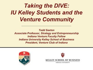 Taking the DIVE:
IU Kelley Students and the
Venture Community
Todd Saxton
Associate Professor, Strategy and Entrepreneurship
Indiana Venture Faculty Fellow
Indiana University Kelley School of Business
President, Venture Club of Indiana
 