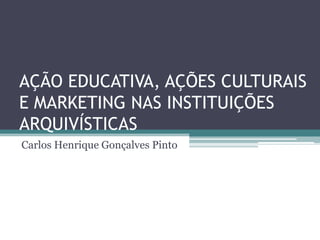 AÇÃO EDUCATIVA, AÇÕES CULTURAIS
E MARKETING NAS INSTITUIÇÕES
ARQUIVÍSTICAS
Carlos Henrique Gonçalves Pinto
 