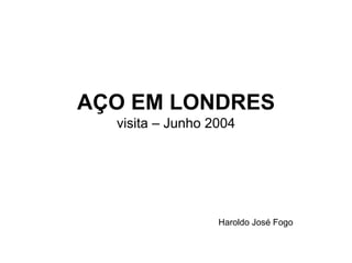 AÇO EM LONDRES
visita – Junho 2004
Haroldo José Fogo
 