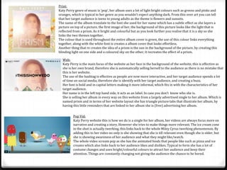 Print: 
Katy Perry genre of music is ‘pop’, her album uses a lot of light bright colours such as greens and pinks and 
oranges, which is typical to her genre as you wouldn’t expect anything dark. From this over art you can tell 
that her target audience is teens to young adults as the theme is flowers and sunsets. 
The name of the album translate to the font she used for her name which has a subtle effect as she layers a 
picture on top of a picture, the first image of her, the background of this picture looks like the light that is 
reflected from a prism. As it bright and colourful but as you look further you realise that it is a sky so she 
links the two themes together. 
The colour that is used throughout the entire album cover is green, the use of this colour links everything 
together, along with the white font is creates a album cover that looks effortless. 
Another thing that re creates the idea of a prism is the sun in the background of the picture, by creating this 
blinding light on one side and a coloured sky on the other, it recreates the effect of a prism. 
Web: 
Katy Perry is the main focus of the website as her face in the background of the website, this is effective as 
she is her own brand, therefore she is automatically selling herself to the audience as there is no mistake that 
this is her website. 
The use of the hashtag is effective as people are now more interactive, and her target audience spends a lot 
of time on social media, therefore she is identify with her target audience, and creating a buzz. 
Her font is bold and in capital letters making it more informal, which fits in with the characteristics of her 
target audience. 
Her name is in the left top hand side, it acts as an label. In case you don’t know who she is. 
She is selling her album in every way on this website from a largely advertised single to her album. Which is 
named prism and in terms of her website layout she has triangle picture tabs that illustrate her album, by 
having this little reminders that are linked to her album she is (free) advertising her album. 
Pop Vid: 
Katy Perry website this is how we do is a single for her album, her videos are always focus more on 
narrative and creating a story. However she tries to make things more relevant. The ice cream cone 
in the shot is actually twerking, this links back to the whole Miley Cyrus twerking phenomenon. By 
adding this to her video no only is she showing that she is till relevant even though she is older, but 
she is showing awareness of her audience and what they might like/watch. 
The whole video scream pop as she has the animated foods that people like such as pizza and ice 
creams which also links back to her audience likes and dislikes. Typical to form she has a lot of 
costume changes and uses bright/colourful colours to attract her audience and keep their 
attention. Things are constantly changing not giving the audience the chance to be bored. 
 