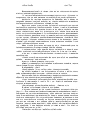 Ação e Reação                                                 André Luiz


         Em nossos estudos da lei de causa e efeito, não nos esqueceremos de Adelino
Correia, o irmão da fraternidade pura.
         Na véspera de belo acontecimento que nos permitiremos narrar, visitamo-lo em
companhia de Silas, que no-lo apresentou nas atividades de um templo espírita-cristão.
         Ouvimo-lo em preciosos comentários do Evangelho, sob o influxo de
iluminados instrutores, dos quais assimilava as correntes mentais com a docilidade
confiante de um homem profundamente habituado à oração.
         Falara com mestria, arrancando-nos lágrimas pela emotividade com que nos
tangia as fibras mais íntimas. Singelamente trajado, denotava a condição do trabalhador
em experiências difíceis. Mas o estágio de prova a que parecia enredar-se era mais
amplo. Adelino revelava longa faixa de eczema na pele à mostra. Certa porção da
cabeça, os ouvidos e muitos pontos da face exibiam placas vermelhas, sobre as quais se
formavam diminutas vesículas de sangue, ao passo que as demais regiões da epiderme
surgiam gretadas, evidenciando uma afecção cutânea largamente cronicificada. Além
disso, acanhado e tristonho, indicava tormentos ocultos a lhe dominarem a mente.
Contudo, trazia nos olhos, maravilhosamente lúcidos, a marca da humildade. Vários
amigos espirituais assistiam-no, atentos.
         Doce velhinha desencarnada abeirou-se de nós e, demonstrando gozar da
intimidade do orientador de nossas excursões, falou-lhe, afetuosa:
         - Assistente amigo, venho rogar-lhe socorro em benefício da saúde de nosso
Adelino. Noto-o mais incomodado, ultimamente, pela dor das feridas não cicatrizadas...
         - Sim, sim... - respondeu Silas, cordialmente - o caso dele merece de todos nós
especial carinho.
         - Porque pensa ele nas necessidades dos outros, sem refletir nas necessidades
próprias... - acrescentou a anciã, comovida.
         O assessor de Druso prosseguiu, com carinho:
         - Dois de nossos médicos o vêm assistindo atenciosamente, quando se encontra
ausente do vaso físico por influência do sono.
         E, afagando-lhe a cabeça:
         - Esteja tranqüila. Correia, em breve, estará plenamente restaurado.
         Os múltiplos serviços da casa desdobravam-se, eficientes, e Adelino, dentro
deles, atraía-nos a atenção pela segurança espiritual com que se conduzia.
         Cercado pelas vibrações radiantes dos seus pensamentos, centralizados no santo
objetivo do bem, afigurava-se-nos um companheiro vestido de luz.
         Alguns instantes após o afastamento da velhinha, apareceu-nos simpático rapaz,
igualmente já desenfaixado da matéria física, que, depois de saudar-nos, rogou,
reverente, ao nosso orientador:
         - Peço vênia para solicitar-lhe valioso obséquio... – Fale sem receio.
         E o jovem recém-chegado explicou, de olhos úmidos:
         - Meu caro Assistente, sei que o nosso Adelino vem atravessando certa crise
financeira... Pelo muito que auxilia os outros, descura-se das suas próprias necessidades.
Pelo amparo que ele oferece constantemente à minha pobre mãe encarnada, insisto no
apoio de sua amizade para que seja favorecido. Ainda na semana passada, ouvindo as
súplicas de minha genitora viúva, em grande penúria para atender ao tratamento de dois
dos meus manos enfermos, procurei-o, em lágrimas, transmitindo-lhe apelos mentais
para que nos protegesse e, sem qualquer vacilação, acreditando obedecer aos seus
impulsos, visitou-nos a casa, entregando à minha sofredora mãezinha a importância de
que necessitava... ó meu Assistente, rogo-lhe por amor a Jesus!... Não deixe em
dificuldade quem tanto nos auxilia!...
         Silas acolheu a petição com risonha benevolência e disse:
 