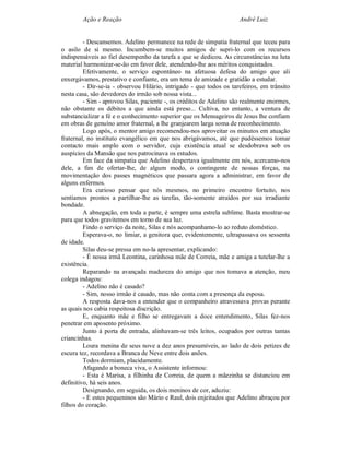 Ação e Reação                                                André Luiz


         - Descansemos. Adelino permanece na rede de simpatia fraternal que teceu para
o asilo de si mesmo. Incumbem-se muitos amigos de supri-lo com os recursos
indispensáveis ao fiel desempenho da tarefa a que se dedicou. As circunstâncias na luta
material harmonizar-se-ão em favor dele, atendendo-lhe aos méritos conquistados.
         Efetivamente, o serviço espontâneo na afetuosa defesa do amigo que ali
enxergávamos, prestativo e confiante, era um tema de amizade e gratidão a estudar.
         - Dir-se-ia - observou Hilário, intrigado - que todos os tarefeiros, em trânsito
nesta casa, são devedores do irmão sob nossa vista...
         - Sim - aprovou Silas, paciente -, os créditos de Adelino são realmente enormes,
não obstante os débitos a que ainda está preso... Cultiva, no entanto, a ventura de
substancializar a fé e o conhecimento superior que os Mensageiros de Jesus lhe confiam
em obras de genuíno amor fraternal, a lhe granjearem larga soma de reconhecimento.
         Logo após, o mentor amigo recomendou-nos aproveitar os minutos em atuação
fraternal, no instituto evangélico em que nos abrigávamos, até que pudéssemos tomar
contacto mais amplo com o servidor, cuja existência atual se desdobrava sob os
auspícios da Mansão que nos patrocinava os estudos.
         Em face da simpatia que Adelino despertava igualmente em nós, acercamo-nos
dele, a fim de ofertar-lhe, de algum modo, o contingente de nossas forças, na
movimentação dos passes magnéticos que passara agora a administrar, em favor de
alguns enfermos.
         Era curioso pensar que nós mesmos, no primeiro encontro fortuito, nos
sentíamos prontos a partilhar-lhe as tarefas, tão-somente atraídos por sua irradiante
bondade.
         A abnegação, em toda a parte, é sempre uma estrela sublime. Basta mostrar-se
para que todos gravitemos em torno de sua luz.
         Findo o serviço da noite, Silas e nós acompanhamo-lo ao reduto doméstico.
         Esperava-o, no limiar, a genitora que, evidentemente, ultrapassava os sessenta
de idade.
         Silas deu-se pressa em no-la apresentar, explicando:
         - É nossa irmã Leontina, carinhosa mãe de Correia, mãe e amiga a tutelar-lhe a
existência.
         Reparando na avançada madureza do amigo que nos tomava a atenção, meu
colega indagou:
         - Adelino não é casado?
         - Sim, nosso irmão é casado, mas não conta com a presença da esposa.
         A resposta dava-nos a entender que o companheiro atravessava provas perante
as quais nos cabia respeitosa discrição.
         E, enquanto mãe e filho se entregavam a doce entendimento, Silas fez-nos
penetrar em aposento próximo.
         Junto á porta de entrada, alinhavam-se três leitos, ocupados por outras tantas
criancinhas.
         Loura menina de seus nove a dez anos presumíveis, ao lado de dois petizes de
escura tez, recordava a Branca de Neve entre dois anões.
         Todos dormiam, placidamente.
         Afagando a boneca viva, o Assistente informou:
         - Esta é Marisa, a filhinha de Correia, de quem a mãezinha se distanciou em
definitivo, há seis anos.
         Designando, em seguida, os dois meninos de cor, aduziu:
         - E estes pequeninos são Mário e Raul, dois enjeitados que Adelino abraçou por
filhos do coração.
 