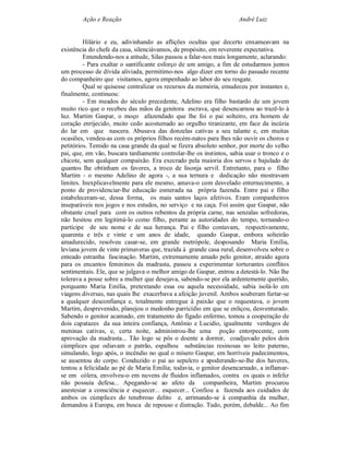 Ação e Reação                                                André Luiz


         Hilário e eu, adivinhando as aflições ocultas que decerto enxameavam na
existência do chefe da casa, silenciávamos, de propósito, em reverente expectativa.
         Entendendo-nos a atitude, Silas passou a falar-nos mais longamente, aclarando:
         - Para exaltar o santificante esforço de um amigo, a fim de estudarmos juntos
um processo de dívida aliviada, permitimo-nos algo dizer em torno do passado recente
do companheiro que visitamos, agora empenhado ao labor do seu resgate.
         Qual se quisesse centralizar os recursos da memória, emudeceu por instantes e,
finalmente, continuou:
         - Em meados do século precedente, Adelino era filho bastardo de um jovem
muito rico que o recebeu das mãos da genitora escrava, que desencarnou ao trazê-lo à
luz. Martim Gaspar, o moço afazendado que lhe foi o pai solteiro, era homem de
coração enrijecido, muito cedo acostumado ao orgulho tiranizante, em face da incúria
do lar em que nascera. Abusava das donzelas cativas a seu talante e, em muitas
ocasiões, vendeu-as com os próprios filhos recém-natos para lhes não ouvir os choros e
petitórios. Temido na casa grande da qual se fizera absoluto senhor, por morte do velho
pai, que, em vão, buscara tardiamente controlar-lhe os instintos, sabia usar o tronco e o
chicote, sem qualquer compaixão. Era execrado pela maioria dos servos e bajulado de
quantos lhe obtinham os favores, a troco de lisonja servil. Entretanto, para o filho
Martim - o mesmo Adelino de agora -, a sua ternura e dedicação não mostravam
limites. Inexplicavelmente para ele mesmo, amava-o com desvelado enternecimento, a
ponto de providenciar-lhe educação esmerada na própria fazenda. Entre pai e filho
estabeleceram-se, dessa forma, os mais santos laços afetivos. Eram companheiros
inseparáveis nos jogos e nos estudos, no serviço e na caça. Foi assim que Gaspar, não
obstante cruel para com os outros rebentos da própria carne, nas senzalas sofredoras,
não hesitou em legitimá-lo como filho, perante as autoridades do tempo, tornando-o
partícipe de seu nome e de sua herança. Pai e filho contavam, respectivamente,
quarenta e três e vinte e um anos de idade, quando Gaspar, embora solteirão
amadurecido, resolveu casar-se, em grande metrópole, desposando Maria Emília,
leviana jovem de vinte primaveras que, trazida à grande casa rural, desenvolveu sobre o
enteado estranha fascinação. Martim, extremamente amado pelo genitor, atraído agora
para os encantos femininos da madrasta, passou a experimentar torturantes conflitos
sentimentais. Ele, que se julgava o melhor amigo de Gaspar, entrou a detestá-lo. Não lhe
tolerava a posse sobre a mulher que desejava, sabendo-se por ela ardentemente querido,
porquanto Maria Emília, pretextando essa ou aquela necessidade, sabia isolá-lo em
viagens diversas, nas quais lhe exacerbava a afeição juvenil. Ambos souberam furtar-se
a qualquer desconfiança e, totalmente entregue à paixão que o requestava, o jovem
Martim, desprevenido, planejou o medonho parricídio em que se enliçou, desventurado.
Sabendo o genitor acamado, em tratamento do fígado enfermo, tomou a cooperação de
dois capatazes da sua inteira confiança, Antônio e Lucidio, igualmente verdugos de
meninas cativas, e, certa noite, administrou-lhe uma poção entorpecente, com
aprovação da madrasta... Tão logo se pôs o doente a dormir, coadjuvado pelos dois
cúmplices que odiavam o patrão, espalhou substâncias resinosas no leito paterno,
simulando, logo após, o incêndio no qual o mísero Gaspar, em horríveis padecimentos,
se ausentou do corpo. Conduzido o pai ao sepulcro e apoderando-se-lhe dos haveres,
tentou a felicidade ao pé de Maria Emília; todavia, o genitor desencarnado, a inflamar-
se em cólera, envolveu-o em nuvens de fluidos inflamados, contra os quais o infeliz
não possuía defesa... Apegando-se ao afeto da companheira, Martim procurou
anestesiar a consciência e esquecer... esquecer... Confiou a fazenda aos cuidados de
ambos os cúmplices do tenebroso delito e, arrimando-se à companhia da mulher,
demandou à Europa, em busca de repouso e distração. Tudo, porém, debalde... Ao fim
 
