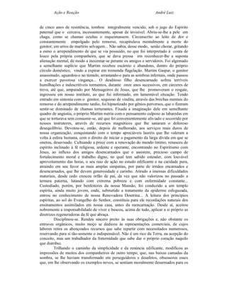 Ação e Reação                                              André Luiz


de cinco anos de resistência, tombou integralmente vencido, sob o jugo do Espírito
paternal que o cercava, incessantemente, apesar de invisível. Abriu-se-lhe a pele em
chaga, como se chamas ocultas o requeimassem. Circunscrito ao leito de dor e
constantemente empolgado pelo remorso, recapitulava mentalmente a morte do
genitor, em urros de martírio selvagem... Não sabia, desse modo, senão chorar, gritando
a esmo o arrependimento de que se via possuído, no que foi interpretado à conta de
louco pela própria companheira, que se dava pressa em reconhecer-lhe a suposta
alienação mental, de modo a inocentar-se perante os amigos e servidores. Foi algemado
a semelhante suplício que Martim recebeu escárnio e abandono, dentro do próprio
círculo doméstico, vindo a expirar em tremenda flagelação. Martim Gaspar, o genitor
assassinado, aguardou-o no túmulo, arrastando-o para as sombras infernais, onde passou
a exercer pavorosa vingança... O desditoso filho desencarnado sofreu terríveis
humilhações e indescritíveis tormentos, durante onze anos sucessivos, em cárceres de
treva, até que, amparado por Mensageiros de Jesus, que lhe promoveram o resgate,
ingressou em nosso instituto, ao que fui informado, em lamentável situação. Tendo
entrado em sintonia com o genitor, sequioso de vindita, através das brechas mentais do
remorso e do arrependimento tardio, foi hipnotizado por gênios perversos, que o fizeram
sentir-se dominado de chamas torturantes. Fixada a imaginação dele em semelhante
quadro de angústia, o próprio Martim nutria com o pensamento culposo as labaredas em
que se torturava sem consumir-se, até que foi convenientemente aliviado e socorrido por
nossos instrutores, através de recursos magnéticos que lhe sanaram o doloroso
desequilíbrio. Devotou-se, então, depois de melhorado, aos serviços mais duros de
nossa organização, conquistando com o tempo apreciáveis lauréis que lhe valeram a
volta à esfera humana, com o direito de iniciar o pagamento da larga dívida em que se
onerou, desavisado. Cultuando a prece com a renovação do mundo íntimo, renasceu de
espírito inclinado à fé religiosa, ardente e operante, encontrando no Espiritismo com
Jesus, ao influxo dos amigos desencarnados que o assistem, precioso campo de
fortalecimento moral e trabalho digno, no qual tem sabido estender, com louvável
aproveitamento das horas, o seu raio de ação no estudo edificante e na caridade pura,
atraindo em seu favor as mais amplas simpatias, por parte de irmãos encarnados e
desencarnados, que lhe devem generosidade e carinho. Atirado a imensas dificuldades
materiais, desde cedo cresceu órfão de pai, de vez que não valorizou no passado a
ternura paterna, lutando com extrema pobreza e com enfermidade constante...
Custodiado, porém, por benfeitores da nossa Mansão, foi conduzido a um templo
espírita, ainda muito jovem, onde, submetido a tratamento da epiderme esfogueada,
entrou no conhecimento de nossa Renovadora Doutrina... A leitura dos princípios
espíritas, ao sol do Evangelho do Senhor, constituiu para ele recordações naturais dos
ensinamentos assimilados em nossa casa, antes da reencarnação. Desde aí, aceitou
nobremente a responsabilidade de viver e buscou, acima de tudo, aplicar a si próprio as
diretrizes regeneradoras da fé que abraça.
         Disciplinou-se. Rendeu sincero preito às suas obrigações e, não obstante os
entraves orgânicos, muito moço se dedicou às representações comerciais, de cujos
labores retira os abençoados recursos que sabe repartir com necessitados numerosos,
reservando para si tão-somente o indispensável. Não é um rico da Terra, na acepção do
conceito, mas um trabalhador da fraternidade que sabe dar o próprio coração naquilo
que distribui.
         Trilhando o caminho da simplicidade e da renúncia edificante, modificou as
impressões de muitos dos companheiros de outro tempo, que, nas baixas camadas da
sombra, se lhe haviam transformado em perseguidores e desafetos, obsessores esses
que, em lhe observando os exemplos novos, se sentiam moralmente desarmados para os
 