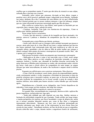 Ação e Reação                                                 André Luiz


conflitos que se propunham manter. É assim que não deixa de ressarcir as suas culpas,
sofrendo-lhes o gravame em si mesmo.
         Entretanto, pelos valores que entesoura, devotado ao bem alheio, resgata o
pretérito com o alívio possível, ganhando tempo e adquirindo novas bênçãos. Ajudando
aos outros, desbasta, dia a dia, o montante dos seus débitos, de vez que a Misericórdia
do Pai Celestial permite que os nossos credores atenuem o rigor da cobrança, sempre
que nos vejam oferecendo ao próximo necessitado aquilo que lhes devemos...
         Silas confiou-se a pausa breve, mas Hilário, tanto quanto eu fascinado por sua
exposição clara e sensata, rogou, sedento de ensino:
         - Continue, Assistente. Esta lição viva ilumina-nos de esperança... Como se
explica estar Adelino ganhando tempo?
         Nosso amigo sorriu e acrescentou:
         - Correia, que não merecia a ventura do lar tranqüilo por haver arruinado o lar
paterno, casou-se e padeceu o abandono da companheira que lhe não entendeu o
coração.
         Avançando para a terna Marisa que dormia, acentuou:
         - Assim, pela vida útil a que se consagra e pela caridade incessante que passou a
exercer, atraiu para junto de si, como filha da sua carne, a antiga madrasta que desviou
dos braços paternais, hoje reencarnada junto dele para reeducar-se ao calor de seus
exemplos nobres, guardando a dor de saber-se filha de pobre mulher que renegou o
tálamo conjugal, tanto quanto ela mesma o menosprezou no passado recente. Mas... não
é apenas essa a vantagem de Adelino...
         Silas pousou levemente a destra nos pequenos que ressonavam e prosseguiu:
         - Dedicando-se de alma e corpo à sua renovação com o Cristo, nosso amigo
recolheu como filhos adotivos os dois cúmplices do parricídio tremendo, os antigos
capatazes Antônio e Lucídio, que, abusando de humildes donzelas escravizadas, de
quem furtavam os filhinhos para exterminar ou vender, não encontraram senão o alcoice
por berço, vindo para o círculo afetivo do companheiro de outro tempo, no sangue
africano que tanto enxovalharam, de modo a lhe receberem o amparo moral à reforma
precisa.
         Enquanto nos edificávamos com o precioso ensinamento, Silas observou:
         - Como é fácil de reconhecer, nosso irmão, através da responsabilidade espírita-
cristã, corretamente sentida e vivida, conquistou a felicidade de reencontrar os laços do
pretérito criminoso para o necessário reajuste, ao passo que, se houvesse desertado da
luta pela irreflexão da companheira ou se tivesse cerrado a porta do coração a dois
meninos infelizes, teria adiado para futuros séculos o nobre trabalho que está fazendo
agora...
         Dispúnhamo-nos a formular novas indagações, mas Correia despedira-se da
mãezinha e viera ocupar um leito modesto, não longe das crianças.
         Demonstrando hábitos respeitáveis, sentou-se em prece.
         Foi quando Silas, recomendando-nos cooperação, abeirou-se dele e aplicou-lhe
passes magnéticos, esclarecendo-nos, logo após:
         - Ainda pela utilidade que sabe imprimir aos seus dias, Adelino mereceu a
limitação da enfermidade congenial de que é portador. Tendo sofrido, por longo tempo,
o trauma perispirítico do remorso, por haver incendiado o corpo do próprio pai, nutriu
em si mesmo estranhas labaredas mentais que, como já lhes disse, o castigaram
intensamente além-túmulo... Renasceu, por isso, com a epiderme atormentada por
vibrações calcinantes que, desde cedo, se lhe expressaram na nova forma física por
eczema de mau caráter... Semelhante moléstia, em face da dívida em que se empenhou,
deveria cobrir-lhe todo o corpo, durante muitos e angustiosos lustros de sofrimento,
 