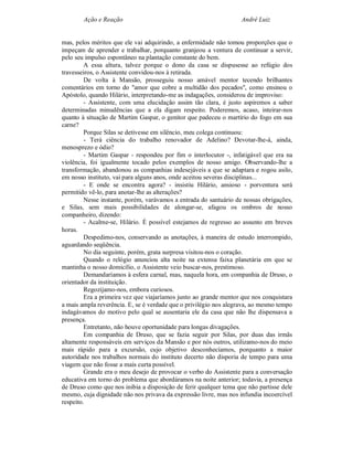 Ação e Reação                                              André Luiz


mas, pelos méritos que ele vai adquirindo, a enfermidade não tomou proporções que o
impeçam de aprender e trabalhar, porquanto granjeou a ventura de continuar a servir,
pelo seu impulso espontâneo na plantação constante do bem.
         A essa altura, talvez porque o dono da casa se dispusesse ao refúgio dos
travesseiros, o Assistente convidou-nos à retirada.
         De volta à Mansão, prosseguiu nosso amável mentor tecendo brilhantes
comentários em torno do "amor que cobre a multidão dos pecados", como ensinou o
Apóstolo, quando Hilário, interpretando-me as indagações, considerou de improviso:
         - Assistente, com uma elucidação assim tão clara, é justo aspiremos a saber
determinadas minudências que a ela digam respeito. Poderemos, acaso, inteirar-nos
quanto à situação de Martim Gaspar, o genitor que padeceu o martírio do fogo em sua
carne?
         Porque Silas se detivesse em silêncio, meu colega continuou:
         - Terá ciência do trabalho renovador de Adelino? Devotar-lhe-á, ainda,
menosprezo e ódio?
         - Martim Gaspar - respondeu por fim o interlocutor -, infatigável que era na
violência, foi igualmente tocado pelos exemplos de nosso amigo. Observando-lhe a
transformação, abandonou as companhias indesejáveis a que se adaptara e rogou asilo,
em nosso instituto, vai para alguns anos, onde aceitou severas disciplinas...
         - E onde se encontra agora? - insistiu Hilário, ansioso - porventura será
permitido vê-lo, para anotar-lhe as alterações?
         Nesse instante, porém, varávamos a entrada do santuário de nossas obrigações,
e Silas, sem mais possibilidades de alongar-se, afagou os ombros de nosso
companheiro, dizendo:
         - Acalme-se, Hilário. É possível estejamos de regresso ao assunto em breves
horas.
         Despedimo-nos, conservando as anotações, à maneira de estudo interrompido,
aguardando seqüência.
         No dia seguinte, porém, grata surpresa visitou-nos o coração.
         Quando o relógio anunciou alta noite na extensa faixa planetária em que se
mantinha o nosso domicílio, o Assistente veio buscar-nos, prestimoso.
         Demandaríamos à esfera carnal, mas, naquela hora, em companhia de Druso, o
orientador da instituição.
         Regozijamo-nos, embora curiosos.
         Era a primeira vez que viajaríamos junto ao grande mentor que nos conquistara
a mais ampla reverência. E, se é verdade que o privilégio nos alegrava, ao mesmo tempo
indagávamos do motivo pelo qual se ausentaria ele da casa que não lhe dispensava a
presença.
         Entretanto, não houve oportunidade para longas divagações.
         Em companhia de Druso, que se fazia seguir por Silas, por duas das irmãs
altamente responsáveis em serviços da Mansão e por nós outros, utilizamo-nos do meio
mais rápido para a excursão, cujo objetivo desconhecíamos, porquanto a maior
autoridade nos trabalhos normais do instituto decerto não disporia de tempo para uma
viagem que não fosse a mais curta possível.
         Grande era o meu desejo de provocar o verbo do Assistente para a conversação
educativa em torno do problema que abordáramos na noite anterior; todavia, a presença
de Druso como que nos inibia a disposição de ferir qualquer tema que não partisse dele
mesmo, cuja dignidade não nos privava da expressão livre, mas nos infundia incoercível
respeito.
 