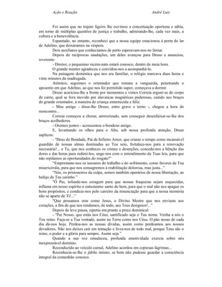 Ação e Reação                                              André Luiz


         Foi assim que no trajeto ligeiro lhe ouvimos a conceituação oportuna e sábia,
em torno de múltiplas questões de justiça e trabalho, admirando-lhe, cada vez mais, a
cultura e a benevolência.
         Espantado, no entanto, reconheci que a nossa equipe estacionou à porta do lar
de Adelino, que deixáramos na véspera.
         Dois auxiliares que conhecíamos de perto esperavam-nos no limiar.
         Depois de recíprocas saudações, um deles avançou para Druso e anunciou,
reverente:
         - Diretor, o pequenino recém-nato estará conosco, dentro de meia hora.
         O grande mentor agradeceu e convidou-nos a acompanhá-lo.
         Na paisagem doméstica que nos era familiar, o relógio marcava duas horas e
vinte minutos da madrugada.
         Atônitos, seguimos o orientador que tomara a vanguarda, penetrando o
aposento em que Adelino, ao que nos foi permitido supor, começava a dormir.
         Druso acariciou-lhe a fronte por momentos e vimos Correia erguer-se do corpo
de carne, qual se fora movido por alavancas magnéticas poderosas, caindo nos braços
do grande orientador, à maneira de criança enternecida e feliz.
         - Meu amigo - disse-lhe Druso, entre grave e terno -, chegou a hora do
reencontro...
         Correia começou a chorar, aterrorizado, sem conseguir desenfaixar-se-lhe dos
braços acolhedores.
         - Oremos juntos - acrescentou o bondoso amigo.
         E, levantando os olhos para o Alto, sob nossa profunda atenção, Druso
suplicou:
         - "Deus de Bondade, Pai de Infinito Amor, que criaste o tempo como incansável
guardião de nossas almas destinadas ao Teu seio, fortalece-nos para a renovação
necessária!... e Tu, que nos conheces os crimes e deserções, concede-nos a bênção das
dores e das horas para redimi-los, unge-nos com o entendimento de Tuas leis, para que
não repilamos as oportunidades do resgate!”
         “Emprestaste-nos os tesouros do trabalho e do sofrimento, como favores de Tua
misericórdia, para que nos consagremos à reabilitação dolorosa, mas justa...”
         “Nós, os prisioneiros da culpa, somos também operários de nossa libertação, ao
bafejo de Teu carinho.”
         "Ó Pai, infunde-nos coragem para que nossas fraquezas sejam esquecidas,
inflama em nosso espírito o entusiasmo santo do bem, para que o mal não nos apague os
bons propósitos, e conduze-nos pelo carreiro da renunciação para que a nossa memória
não se aparte de Ti!...”
         "Que possamos orar como Jesus, o Divino Mestre que nos enviaste aos
corações, a fim de que nos rendamos, de todo, aos Teus desígnios!...”
         Depois de leve pausa, repetiu em pranto a prece dominical:
         - "Pai Nosso, que estás nos Céus, santificado seja o Teu nome. Venha a nós o
Teu reino. Faça-se a Tua vontade, assim na Terra como nos Céus. O pão nosso de cada
dia dá-nos hoje. Perdoa-nos as nossas dívidas, assim como perdoamos aos nossos
devedores. Não nos deixes cair em tentação e livra-nos de todo mal, porque Teus são o
reino, o poder e a glória para sempre. Assim seja.”
         Quando a sua voz emudeceu, profunda emotividade exercia sobre nós
inexpressável domínio.
         Reconduzido ao veículo carnal, Adelino acordou em copiosas lágrimas...
         Reconhecia-se-lhe o júbilo intimo, se bem não pudesse guardar a consciência
integral da comunhão conosco.
 