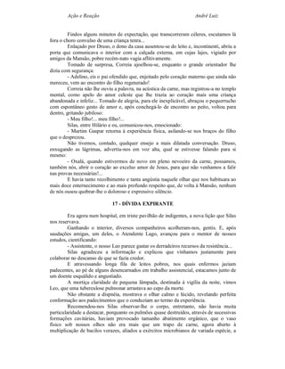 Ação e Reação                                                 André Luiz


         Findos alguns minutos de expectação, que transcorreram céleres, escutamos lá
fora o choro convulso de uma criança tenra...
         Enlaçado por Druso, o dono da casa ausentou-se do leito e, incontinenti, abriu a
porta que comunicava o interior com a calçada externa, em cujas lajes, vigiado por
amigos da Mansão, pobre recém-nato vagia aflitivamente.
         Tomado de surpresa, Correia ajoelhou-se, enquanto o grande orientador lhe
dizia com segurança:
         - Adelino, eis o pai ofendido que, enjeitado pelo coração materno que ainda não
mereceu, vem ao encontro do filho regenerado!
         Correia não lhe ouviu a palavra, na acústica da carne, mas registrou-a no templo
mental, como apelo do amor celeste que lhe trazia ao coração mais uma criança
abandonada e infeliz... Tomado de alegria, para ele inexplicável, abraçou o pequerrucho
com espontâneo gesto de amor e, após conchegá-lo de encontro ao peito, voltou para
dentro, gritando jubiloso:
         - Meu filho!... meu filho!...
         Silas, entre Hilário e eu, comunicou-nos, emocionado:
         - Martim Gaspar retorna à experiência física, asilando-se nos braços do filho
que o desprezou.
         Não tivemos, contudo, qualquer ensejo a mais dilatada conversação. Druso,
enxugando as lágrimas, advertiu-nos em voz alta, qual se estivesse falando para si
mesmo:
         - Oxalá, quando estivermos de novo em pleno nevoeiro da carne, possamos,
também nós, abrir o coração ao excelso amor de Jesus, para que não venhamos a falir
nas provas necessárias!...
         E havia tanto recolhimento e tanta angústia naquele olhar que nos habituara ao
mais doce enternecimento e ao mais profundo respeito que, de volta à Mansão, nenhum
de nós ousou quebrar-lhe o doloroso e expressivo silêncio.

                              17 - DÍVIDA EXPIRANTE

         Era agora num hospital, em triste pavilhão de indigentes, a nova lição que Silas
nos reservava.
         Ganhando o interior, diversos companheiros acolheram-nos, gentis. E, após
saudações amigas, um deles, o Atendente Lago, avançou para o mentor de nossos
estudos, cientificando:
         - Assistente, o nosso Leo parece gastar os derradeiros recursos da resistência...
         Silas agradeceu a informação e explicou que vínhamos justamente para
colaborar no descanso de que se fazia credor.
         E atravessando longa fila de leitos pobres, nos quais enfermos jaziam
padecentes, ao pé de alguns desencarnados em trabalho assistencial, estacamos junto de
um doente esquálido e angustiado.
         A mortiça claridade de pequena lâmpada, destinada à vigília da noite, vimos
Leo, que uma tuberculose pulmonar arrastava ao cepo da morte.
         Não obstante a dispnéia, mostrava o olhar calmo e lúcido, revelando perfeita
conformação aos padecimentos que o conduziam ao termo da experiência.
         Recomendou-nos Silas observar-lhe o corpo, entretanto, não havia muita
particularidade a destacar, porquanto os pulmões quase destruídos, através de sucessivas
formações cavitárias, haviam provocado tamanho abatimento orgânico, que o vaso
físico sob nossos olhos não era mais que um trapo de carne, agora aberto à
multiplicação de bacilos vorazes, aliados a exércitos microbianos de variada espécie, a
 