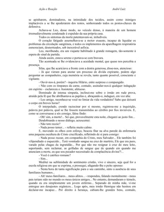 Ação e Reação                                                 André Luiz


se apinharem, dominadores, na intimidade dos tecidos, assim como inimigos
implacáveis a se lhe apoderarem dos restos, senhoreando todos os postos-chaves da
defensiva.
         Achava-se Leo, desse modo, no veículo denso, à maneira de um homem
irremediavelmente condenado à expulsão da sua própria casa.
         Todos os sintomas da morte patenteavam-se, iniludíveis.
         O coração fatigado assemelhava-se a motor exausto, incapaz de liquidar os
problemas da circulação sangüínea, e todos os implementos da aparelhagem respiratória
esmoreciam, desnorteados, sob inexorável asfixia.
         Leo, moribundo, era um viajante habilitado à grande romagem, tão-somente à
espera do sinal de partida.
         Ainda assim, estava sereno e portava-se com bravura.
         Tão acentuada se lhe evidenciava a acuidade mental, que quase nos percebia a
presença.
         Silas, que lhe acariciava a fronte com a destra generosa, disse-nos, atencioso:
         - Já que vieram para anotar um processo de divida expirante, podem algo
perguntar ao companheiro, cuja memória se revela, tanto quanto possível, consciente e
vigilante.
         - Ouvir-nos-á, porém? - inquiriu Hilário, entre surpreso e compungido.
         - Não com os tímpanos da carne, contudo, assinalar-nos-á qualquer indagação
em espírito – esclareceu o Assistente, afetuoso.
         Dominado de intensa simpatia, inclinei-me sobre o irmão em rude prova,
atraído pela fé que lhe abrilhantava as pupilas e, abraçando-o, indaguei, em voz alta:
         - Leo amigo, reconhece-se você no limiar da vida verdadeira? Sabe que deixará
o corpo em breves horas?
         O interpelado, crendo raciocinar por si mesmo, registrou-me a inquirição,
palavra por palavra, qual se lhe fossem transmitidas ao cérebro por fios invisíveis. E,
como se conversasse a sós consigo, falou findo:
         - Oh! sim, a morte!... Sei que, provavelmente esta noite, chegarei ao justo fim...
         Desdobrando o nosso diálogo, acrescentei:
         - Não tem receio?
         - Nada posso temer... - refletiu muito calmo.
         E, movendo os olhos com esforço, buscou fitar na alva parede da enfermaria
uma pequena escultura do Cristo crucificado, refletindo de si para consigo:
         - Nada posso recear, em companhia do Cristo, meu Salvador... Ele também foi
vilipendiado e esquecido... Terá vomitado sangue na cruz do martírio, Ele que era puro,
varado pelas chagas da ingratidão... Por que não me resignar à cruz do meu leito,
suportando, sem reclamar, as golfadas de sangue que de quando em quando me
anunciam a morte, eu que sou pecador necessitado da complacência divina?!...
         - Você é católico romano?
         - Sim...
         Meditei na sublimidade do sentimento cristão, vivo e sincero, seja qual for a
escola religiosa em que se exprima, e prossegui, afagando-lhe o peito opresso:
         - Nesta hora de tanta significação para o seu caminho, sinto a ausência de seus
familiares humanos...
         - Ah! meus familiares... meus afetos... - respondeu, falando mentalmente - meus
pais teriam sido no mundo os meus únicos amigos... No entanto, demandaram o túmulo,
quando eu era simplesmente um jovem enfermo... Separado de minha mãe, vi-me
entregue aos desajustes orgânicos... Logo após, meu irmão Henrique não hesitou em
declarar-me incapaz... Por direito à herança, cabiam-lhe grandes bens, contudo,
 