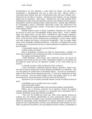 Ação e Reação                                               André Luiz


prevalecendo-se do meu infortúnio o mano obteve da Justiça, com meu próprio
assentimento, a documentação com que se fazia meu tutor... Bastou, porém, a
consecução dessa medida, para que se transformasse para mim num verdugo cruel...
Apossou-se-me de todos os recursos... Internou-me num hospício, em que amarguei
longos anos de isolamento... Sofri muito... Alimentei-me com o pão recheado de fel,
destinado pelo mundo aos que lhe penetram as portas como réprobos do berço, porque o
desequilíbrio mental me perseguia desde a idade mais tenra... Quando algo melhorado,
fui constrangido a deixar o manicômio. Recorri-lhe à porta, mas expulsou-me sem
compaixão... Fiquei apavorado, vencido... Ó meu Deus, como escarnecer assim de um
irmão doente e infeliz?
         Debalde impetrei socorro à Justiça. Legalmente, Henrique era o único senhor
dos haveres de nossa casa...Envergonhado, busquei outros climas... Tentei o trabalho
digno, mas apenas obtive, em meu favor, a profissão de vigia noturno, passando a
rondar vasto edifício comercial, amparado por um homem caridoso, condoído de minha
fome... O frio da noite, porém, encontrava-me ao desabrigo e, a breve tempo, adquiri
uma febre insidiosa que passou a devorar-me devagarinho... Não sei quanto tempo
estive, assim, chumbado a indefinível desânimo... Certa feita, caí fatigado sobre a poça
de sangue que se me derramava da boca e criaturas piedosas me angariaram o leito em
que me refugio...
         - E que opinião mantém você, acerca de Henrique?
         Lembra-se dele com mágoa?
         Qual se mergulhasse a memória em ondas de enternecimento e saudade, Leo
deixou que as lágrimas se lhe entornassem dos olhos, em dolorosa quietude mental.
         Em seguida, monologou por dentro:
         - Pobre Henrique!... Não deverei, antes, lastimá-lo? Acaso, não deverá ele
igualmente morrer? De que lhe terá valido a apropriação indébita se será também um
dia alijado do corpo? por que me reportaria a perdão, se ele é mais infeliz que eu
mesmo?
         E, tornando a pousar os olhos na figura do Cristo, continuou:
         - Jesus, escarnecido e espancado, esqueceu ofensas e deserções... Içado à cruz,
não clamou contra os amigos que o haviam lançado à humilhação e ao sofrimento... Não
teve uma palavra de censura para os truculentos algozes... Ao invés de incriminá-los,
pedira ao Pai Celeste amorosa proteção para todos... E Jesus foi o Embaixador de Deus
entre os homens... Com que direito julgarei, assim, meu próprio irmão, se eu, alma
necessitada de luz, não posso penetrar os Divinos Juízos da Providência?
         Aquietara-se Leo em pranto, buscando internar a mente no templo de amor da
prece.
         A humildade a que se recolhia tocava-me o coração.
         Ergui-me de olhos úmidos.
         Para sondar-lhe a grandeza dalma, não seria preciso alongar o interrogatório.
         Hilário, que se mostrava comovido até às lágrimas, desistiu de qualquer
consulta, apenas inquirindo ao Assistente se o agonizante estava reencarnado sob os
auspícios da Mansão, ao que Silas informou, prestativo:
         - Sim, Leo vive tutelado por nossa casa. Aliás, temos algumas centenas de
criaturas que, não obstante materializadas na carne, permanecem ligadas à nossa
instituição pelas raízes dos débitos a que se prendem, geralmente todas elas em estágios
difíceis de regeneração, porque delinqüentes em reajuste. Renascem no mundo sob a
guarda de nosso estabelecimento socorrista, mas naturalmente ainda enleadas, de certo
modo, aos parceiros do pretérito, com cuja influência tomam contacto, consolidando as
 