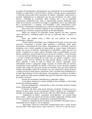 Ação e Reação                                                André Luiz


associados de intemperança e desregramento, mas, dispondo de novas oportunidades de
trabalho no campo físico, é possível refazer o destino, solvendo escuros compromissos,
e, sobretudo, promovendo novas sementeiras de afeição e dignidade, esclarecimento e
ascensão. Sujeitando-nos às disposições das leis que prevalecem na esfera carnal,
teremos a felicidade de reencontrar velhos inimigos, sob o véu de temporário
esquecimento, facilitando-se-nos, assim, a reaproximação preciosa. Dependerá, desse
modo, de nós mesmos, convertê-los em amigos e companheiros, de vez que, padecendo-
lhes a incompreensão e a antipatia, com humildade e amor, sublimaremos nossos
sentimentos e pensamentos, plasmando novos valores de vida eterna em nossas almas.
         Ante a pausa que o Instrutor imprimiu às suas considerações, voltei-me para a
assembléia que o escutava, suspensa nas flamas de elevada meditação.
         Alguns dos enfermos ali enfileirados tinham lágrimas nos olhos, enquanto
outros mostravam o semblante extático dos que se conservam entre o consolo e a
esperança.
         Druso, que também sentia o efeito das suas palavras nos ouvintes
reconfortados, continuou:
         - Somos Espíritos endividados, com a obrigação de dar tudo, em favor da nossa
renovação. Comecemos a articular idéias redentoras e edificantes, desde agora,
favorecendo a reconstrução do nosso futuro. Disponhamo-nos a desculpar os que nos
ofenderam, com o sincero propósito de rogar perdão às nossas vítimas. Cultivando a
oração com serviço ao próximo, reconheçamos na dificuldade o gênio bom que nos
auxilia, a desafiar-nos ao maior esforço. Reunindo todas as possibilidades ao nosso
alcance, espalhemos, nas províncias de treva e dor que nos rodeiam, o socorro da prece
e o concurso do braço fraternal, preparando o regresso ao campo de luta - o plano carnal
-, em que o Senhor pela bênção de um corpo novo nos ajudará a esquecer o mal e
replantar o bem. Para nós, herdeiros de longo passado culposo, a esfera das formas
físicas simboliza a porta de saída do inferno que criamos. Superando nossas
enfermidades morais e extinguindo antigas viciações, no triunfo sobre nós mesmos,
acrisolaremos nossas qualidades de espírito, a fim de que, em nos elevando, possamos
estender mãos amigas aos que jazem na lama do infortúnio. Nós, que temos errado nas
sombras, atormentados viajores do sofrimento, nós, que conhecemos o deserto de gelo e
o suplício do fogo na alma opressa, poderíamos, acaso, encontrar maior felicidade que a
de subir alguns degraus no Céu, para descer, com segurança, aos infernos, de modo a
salvar aqueles que mais amamos, perdidos hoje quais nos achávamos ontem, nas furnas
da miséria e da morte?
         Dezenas de circunstantes entreolhavam-se, admirados e felizes.
         A essa altura, mostrava-se o mentor nimbado de doce claridade a se lhe irradiar
do tórax em cintilações opalinas.
         Fitei meu companheiro e, reparando-lhe os olhos enevoados de pranto, busquei
sufocar minha própria comoção.
         O Instrutor não falava como quem ensinasse, teorizando. Estampava na voz a
inflexão de quem trazia uma dor imensamente sofrida e dirigia-se aos companheiros
humildes, ali congregados, quais se lhe fossem, todos eles, filhos queridos ao coração.
         - Supliquemos ao Senhor - prosseguiu, comovidamente - nos conceda forças
para a vitória -, vitória que nascerá em nós para a grande compreensão. Somente assim,
ao preço de sacrifício no reajuste, conseguiremos o passaporte libertador!...
         Calando-se o dirigente da casa, levantou-se da assembléia uma senhora triste, e,
caminhando até nós, dirigiu-se a ele em lágrimas:
         - Meu amigo, releve-me a intromissão. Quando partirei para o campo terrestre
com meu filho? Tanto quanto posso, visito-o nas trevas... Não me vê, nem me escuta...
 