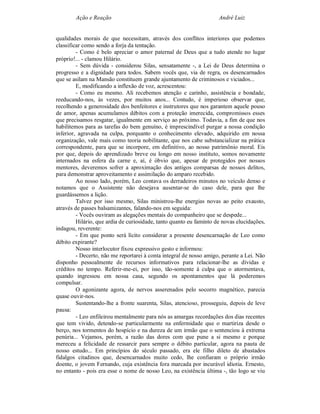 Ação e Reação                                                André Luiz


qualidades morais de que necessitam, através dos conflitos interiores que podemos
classificar como sendo a forja da tentação.
         - Como é belo apreciar o amor paternal de Deus que a tudo atende no lugar
próprio!... - clamou Hilário.
         - Sem dúvida - considerou Silas, sensatamente -, a Lei de Deus determina o
progresso e a dignidade para todos. Sabem vocês que, via de regra, os desencarnados
que se asilam na Mansão constituem grande ajuntamento de criminosos e viciados...
         E, modificando a inflexão de voz, acrescentou:
         - Como eu mesmo. Ali recebemos atenção e carinho, assistência e bondade,
reeducando-nos, às vezes, por muitos anos... Contudo, é imperioso observar que,
recolhendo a generosidade dos benfeitores e instrutores que nos garantem aquele pouso
de amor, apenas acumulamos débitos com a proteção imerecida, compromissos esses
que precisamos resgatar, igualmente em serviço ao próximo. Todavia, a fim de que nos
habilitemos para as tarefas do bem genuíno, é imprescindível purgar a nossa condição
inferior, agravada na culpa, porquanto o conhecimento elevado, adquirido em nossa
organização, vale mais como teoria nobilitante, que nos cabe substancializar na prática
correspondente, para que se incorpore, em definitivo, ao nosso patrimônio moral. Eis
por que, depois do aprendizado breve ou longo em nosso instituto, somos novamente
internados na esfera da carne e, aí, é óbvio que, apesar de protegidos por nossos
mentores, deveremos sofrer a aproximação dos antigos comparsas de nossos delitos,
para demonstrar aproveitamento e assimilação do amparo recebido.
         Ao nosso lado, porém, Leo contava os derradeiros minutos no veículo denso e
notamos que o Assistente não desejava ausentar-se do caso dele, para que lhe
guardássemos a lição.
         Talvez por isso mesmo, Silas ministrou-lhe energias novas ao peito exausto,
através de passes balsamizantes, falando-nos em seguida:
         - Vocês ouviram as alegações mentais do companheiro que se despede...
         Hilário, que ardia de curiosidade, tanto quanto eu faminto de novas elucidações,
indagou, reverente:
         - Em que ponto será lícito considerar a presente desencarnação de Leo como
débito expirante?
         Nosso interlocutor fixou expressivo gesto e informou:
         - Decerto, não me reportarei à conta integral de nosso amigo, perante a Lei. Não
disponho pessoalmente de recursos informativos para relacionar-lhe as dívidas e
créditos no tempo. Referir-me-ei, por isso, tão-somente à culpa que o atormentava,
quando ingressou em nossa casa, segundo os apontamentos que lá poderemos
compulsar.
         O agonizante agora, de nervos asserenados pelo socorro magnético, parecia
quase ouvir-nos.
         Sustentando-lhe a fronte suarenta, Silas, atencioso, prosseguiu, depois de leve
pausa:
         - Leo enfileirou mentalmente para nós as amargas recordações dos dias recentes
que tem vivido, detendo-se particularmente na enfermidade que o martiriza desde o
berço, nos tormentos do hospício e na dureza de um irmão que o sentenciou à extrema
penúria... Vejamos, porém, a razão das dores com que pune a si mesmo e porque
mereceu a felicidade de ressarcir para sempre o débito particular, agora na pauta de
nosso estudo... Em princípios do século passado, era ele filho dileto de abastados
fidalgos citadinos que, desencarnados muito cedo, lhe confiaram o próprio irmão
doente, o jovem Fernando, cuja existência fora marcada por incurável idiotia. Ernesto,
no entanto - pois era esse o nome de nosso Leo, na existência última -, tão logo se viu
 