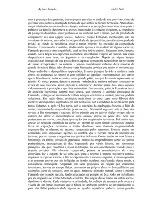 Ação e Reação                                                André Luiz


sem a presença dos genitores, deu-se pressa em alijar o irmão do seu convívio, cioso do
governo total sobre a avantajada fortuna de que ambos se faziam herdeiros. Além disso,
moço habituado aos saraus do seu tempo, estimava as recepções esmeradas, nas quais o
palacete da família descerrava as portas brasonadas às relações elegantes, e, orgulhoso
da paisagem doméstica, envergonhava-se de ombrear com o irmão, por ele proibido de
comparecer aos seus ágapes sociais. Todavia, porque Fernando, mentecapto, não lhe
atendesse às ordens, em razão da incapacidade de apreendê-las, providenciou gradeada
prisão, ao fundo da residência, onde o rapaz enfermo foi excluído da comunidade
familiar. Encarcerado e sozinho, desfrutando apenas a intimidade de alguns escravos,
Fernando passou a viver engaiolado, qual se fora infeliz animal. Enquanto isso, Ernesto,
casado, dava largas aos caprichos da mulher, em extensas viagens de recreio, nas quais
desperdiçava seus bens, em jogatinas e extravagâncias. Depois de algum tempo,
esgotado nas finanças de que podia dispor, apenas conseguiria reequilibrar-se por morte
do mano irresponsável; no entanto, o jovem mentalmente enfermo dava mostras de
grande fortaleza física, não obstante certa bronquite crônica que muito o incomodava.
Observando-lhe o desequilíbrio respiratório, Ernesto planejou levá-lo a moléstia mais
grave, na esperança de remetê-lo com rapidez ao sepulcro, recomendando aos servos
que o libertassem, todas as noites, num grande pátio, em que Fernando repousasse ao
relento. O moço, porém, denotava enorme resistência e, embora sofresse consecutivas
crises de sua moléstia, assim exposto à intempérie, durante quase dois anos superou
valorosamente a provação a que fora submetido. Entrementes, padecia Ernesto o cerco
de angústia econômica sempre mais grave, que somente o quinhão amoedado de
Fernando, entregue ao comando de velhos amigos, conforme a vontade paterna, poderia
solucionar. Em razão disso, envilecido pela fome de ouro, certa noite liberou dois
escravos delinqüentes, algemados em seu domicílio, sob a condição de se exilarem para
terras distantes e, após vê-loa partir, sob o nevoeiro da madrugada, buscou o leito do
irmão, enterrando-lhe um punhal no peito inerme... Na manhã seguinte, ante o choro dos
servos, a lhe mostrarem o cadáver, fê-los admitir que os cativos fujões teriam sido os
autores do crime e, inocentando-se com astúcia, entrou na posse dos bens que
pertenciam ao morto, com plena aprovação dos magistrados terrestres. Foi assim que,
apesar de regalada existência na carne, ao aportar no além-túmulo atravessou extensa
faixa de expiações. Fernando, o irmão desditoso, com absoluta magnanimidade
esqueceu-lhe as ofensas; no entanto, vergastado pelos remorsos, Ernesto entrou em
comunhão com impassíveis agentes da sombra, que o fizeram presa de inomináveis
torturas, por se recusar a segui-los nas práticas infernais. Conservando no imo dalma a
lembrança da vítima, através da percussão mental do arrependimento sobre os centros
perispiríticos, enlouqueceu de dor, vagueando por vários lustros, em tenebrosas
paisagens, até que, recolhido à nossa instituição, foi convenientemente tratado para o
reajuste preciso. Não obstante recuperado, porém, as reminiscências do crime
absorviam-lhe o espírito de tal sorte que, para o retorno à marcha evolutiva normal,
implorou o regresso à carne, a fim de experimentar a mesma vergonha, a mesma penúria
e as mesmas provas por ele infligidas ao irmão indefeso, pacificando, desse modo, a
consciência intranqüila. Amparado em seus propósitos de resgate por eminentes
instrutores, tornou ao campo físico, carreando na própria alma os desequilíbrios que
assimilou além do sepulcro, com os quais renasceu alienado mental, como o próprio
Fernando no passado recente, tendo amargado, na posição de Leo, todos os infortúnios
por ele impostos ao irmão debilitado e infeliz. Ressurgiu, dessa forma, na esfera carnal,
desditoso e doente. Cedo conheceu a orfandade, foi colhido de surpresa pela secura e
vilania de um irmão insensato que o filhou no ambiente sombrio de um manicômio e,
para não faltar particularidade alguma ao quadro expiatório, padeceu como guarda-
 
