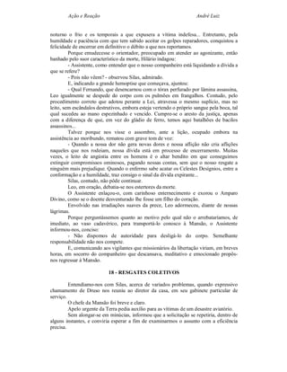 Ação e Reação                                                André Luiz


noturno o frio e os temporais a que expusera a vítima indefesa... Entretanto, pela
humildade e paciência com que tem sabido aceitar os golpes reparadores, conquistou a
felicidade de encerrar em definitivo o débito a que nos reportamos.
         Porque emudecesse o orientador, preocupado em atender ao agonizante, então
banhado pelo suor característico da morte, Hilário indagou:
         - Assistente, como entender que o nosso companheiro está liquidando a dívida a
que se refere?
         - Pois não vêem? - observou Silas, admirado.
         E, indicando a grande hemoptise que começava, ajuntou:
         - Qual Fernando, que desencarnou com o tórax perfurado por lâmina assassina,
Leo igualmente se despede do corpo com os pulmões em frangalhos. Contudo, pelo
procedimento correto que adotou perante a Lei, atravessa o mesmo suplício, mas no
leito, sem escândalos destrutivos, embora esteja vertendo o próprio sangue pela boca, tal
qual sucedeu ao mano espezinhado e vencido. Cumpre-se o aresto da justiça, apenas
com a diferença de que, em vez do gládio de ferro, temos aqui batalhões de bacilos
assassinos...
         Talvez porque nos visse o assombro, ante a lição, ocupado embora na
assistência ao moribundo, rematou com grave tom de voz:
         - Quando a nossa dor não gera novas dores e nossa aflição não cria aflições
naqueles que nos rodeiam, nossa dívida está em processo de encerramento. Muitas
vezes, o leito de angústia entre os homens é o altar bendito em que conseguimos
extinguir compromissos ominosos, pagando nossas contas, sem que o nosso resgate a
ninguém mais prejudique. Quando o enfermo sabe acatar os Celestes Desígnios, entre a
conformação e a humildade, traz consigo o sinal da dívida expirante...
         Silas, contudo, não pôde continuar.
         Leo, em oração, debatia-se nos estertores da morte.
         O Assistente enlaçou-o, com carinhoso enternecimento e exorou o Amparo
Divino, como se o doente desventurado lhe fosse um filho do coração.
         Envolvido nas irradiações suaves da prece, Leo adormeceu, diante de nossas
lágrimas.
         Porque perguntássemos quanto ao motivo pelo qual não o arrebataríamos, de
imediato, ao vaso cadavérico, para transportá-lo conosco à Mansão, o Assistente
informou-nos, conciso:
         - Não dispomos de autoridade para desligá-lo do corpo. Semelhante
responsabilidade não nos compete.
         E, comunicando aos vigilantes que missionários da libertação viriam, em breves
horas, em socorro do companheiro que descansava, meditativo e emocionado propôs-
nos regressar à Mansão.

                           18 - RESGATES COLETIVOS

         Entendíamo-nos com Silas, acerca de variados problemas, quando expressivo
chamamento de Druso nos reuniu ao diretor da casa, em seu gabinete particular de
serviço.
         O chefe da Mansão foi breve e claro.
         Apelo urgente da Terra pedia auxílio para as vítimas de um desastre aviatório.
         Sem alongar-se em minúcias, informou que a solicitação se repetiria, dentro de
alguns instantes, e conviria esperar a fim de examinarmos o assunto com a eficiência
precisa.
 