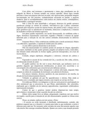 Ação e Reação                                                 André Luiz


          Com efeito, mal terminara o apontamento e sinais algo semelhantes aos do
telégrafo de Morse se fizeram notados em curioso aparelho. Druso ligou tomada
próxima e vimos um pequeno televisor em ação, sob vigorosa lente, projetando imagens
movimentadas em tela próxima, cuidadosamente encaixada na parede, a pequena
distância. Qual se acompanhássemos curta notícia em cinema sonoro, contemplamos,
surpreendidos, a paisagem terrestre.
          Sob a crista de serra alcantilada e selvagem, destroços de grande aeronave
guardavam consigo as vítimas do acidente. Adivinhava-se que o piloto, certamente
enganado pelo traiçoeiro oceano de espessa bruma, não pudera evitar o choque com os
picos graníticos que se salientavam na montanha, silenciosos e implacáveis, à maneira
de medonhos torreões de fortaleza agressiva.
          Em pleno quadro inquietante, um ancião desencarnado, de semblante nobre e
digno, formulava requerimento comovedor, rogando à Mansão a remessa de equipe
adestrada para a remoção de seis das catorze entidades desencarnadas no doloroso
sinistro.
          Enquanto Druso e Silas combinavam medidas para a tarefa assistencial, Hilário
e eu olhávamos, espantados, o espetáculo inédito para nós ambos.
          A cena aflitiva parecia desenrolar-se ali mesmo.
          Oito dos desencarnados no acidente jaziam em posição de chague, algemados
aos corpos, mutilados ou não; quatro gemiam, jungidos aos próprios restos, e dois deles,
não obstante ainda enfaixados às formas rígidas, gritavam desesperados, em crises de
inconsciência.
          Contudo, amigos espirituais, abnegados e valorosos, velavam ali, calmos e
atentos.
          Figurando-se cascata de luz vertendo do Céu, o auxílio do Alto vinha, solícito,
em abençoada torrente de amor.
          O quadro patético era tão real à nossa observação, que podíamos ouvir os
gemidos daqueles que despertavam desfalecentes, as preces dos socorristas e as
conversações dos enfermeiros que concertavam providências à pressa...
          De alma confrangida, vimos desaparecer a notícia televisada, enquanto Silas
cumpria as ordens do comandante da instituição com admirável eficiência.
          Em poucos instantes, diversos operários da casa puseram-se em marcha, na
direção do local minuciosamente descrito.
          Voltando ao gabinete em que lhe aguardávamos o retorno, Silas ainda se
entendeu com o orientador, por alguns minutos, com respeito ao serviço em foco.
          Foi então que Hilário e eu indagamos se não nos seria possível a participação na
obra assistencial que se processava, no que Druso, paternalmente, não concordou,
explicando que o trabalho era de natureza especialíssima, requisitando colaboradores
rigorosamente treinados.
          Cientes de que o generoso mentor poderia dispensar-nos mais tempo,
aproveitamos o ensejo para versar a questão das provas coletivas.
          Hilário abriu campo livre ao debate, perguntando, respeitoso, por que motivo
era rogado o auxílio para a remoção de seis dos desencarnados, quando as vítimas eram
catorze.
          Druso, no entanto, replicou em tom sereno e firme:
          - O socorro no avião sinistrado é distribuído indistintamente, contudo, não
podemos esquecer que se o desastre é o mesmo para todos os que tombaram, a morte é
diferente para cada um. No momento serão retirados da carne tão-somente aqueles cuja
vida interior lhes outorga a imediata liberação. Quanto aos outros, cuja situação presente
 
