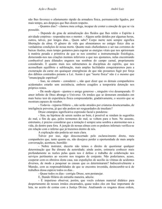 Ação e Reação                                                 André Luiz


não lhes favorece o afastamento rápido da armadura física, permanecerão ligados, por
mais tempo, aos despojos que lhes dizem respeito.
         - Quantos dias? - clamou meu colega, incapaz de conter a emoção de que se via
possuído.
         - Depende do grau de animalização dos fluidos que lhes retêm o Espírito à
atividade corpórea - respondeu-nos o mentor. - Alguns serão detidos por algumas horas,
outros, talvez, por longos dias... Quem sabe? Corpo inerte nem sempre significa
libertação da alma. O gênero de vida que alimentamos no estágio físico dita as
verdadeiras condições de nossa morte. Quanto mais chafurdamos o ser nas correntes de
baixas ilusões, mais tempo gastamos para esgotar as energias vitais que nos aprisionam
à matéria pesada e primitiva de que se nos constitui a instrumentação fisiológica,
demorando-nos nas criações mentais inferiores a que nos ajustamos, nelas encontrando
combustível para dilatados enganos nas sombras do campo carnal, propriamente
considerado. E quanto mais nos submetamos às disciplinas do espírito, que nos
aconselham equilíbrio e sublimação, mais amplas facilidades conquistaremos para a
exoneração da carne em quaisquer emergências de que não possamos fugir por força
dos débitos contraídos perante a Lei. Assim é que "morte física" não é o mesmo que
"emancipação espiritual".
         - Isso, no entanto - considerei -, não quer dizer que os demais companheiros
acidentados estarão sem assistência, embora coagidos a temporária detenção nos
próprios restos.
         - De modo algum - ajuntou o amigo generoso -, ninguém vive desamparado. O
amor infinito de Deus abrange o Universo. Os irmãos que se demoram enredados em
mais baixo teor de experiência física compreenderão, gradativamente, o socorro que se
mostram capazes de receber.
         - Todavia - reparou Hilário -, não serão atraídos por criaturas desencarnadas, de
inteligência perversa, já que não podem ser resguardados de imediato?
         Druso estampou significativa expressão facial e ponderou:
         - Sim, na hipótese de serem surdos ao bem, é possível se rendam às sugestões
do mal, a fim de que, pelos tormentos do mal, se voltem para o bem. No assunto,
entretanto, é preciso considerar que a tentação é sempre uma sombra a atormentar-nos a
vida, de dentro para fora. A junção de nossas almas com os poderes infernais verifica-se
em relação com o inferno que já trazemos dentro de nós.
         A explicação não poderia ser mais clara.
         Talvez por isso, algo desconcertado pelo esclarecimento direto, meu
companheiro que, tanto quanto eu, não desejava perder a oportunidade de mais ampla
conversação, acentuou, humilde:
         - Nobre instrutor, decerto não temos o direito de questionar qualquer
determinação que lhe dimane da autoridade; ainda assim, estimaria conhecer mais
profundamente as razões pelas quais nos é defeso o trabalho de colaboração nos
serviços pertinentes ao socorro nos resgates de conjunto. Não poderíamos, acaso,
cooperar com os obreiros desta casa, nas expedições de auxílio às vítimas de acidentes
diversos, de modo a pesquisar as causas que os determinaram? Indiscutivelmente a
Mansão, com as responsabilidades de que se encontra investida, desincumbir-se-á de
trabalhos dessa espécie todos os dias...
         - Quase todos os dias - corrigiu Druso, sem pestanejar.
         E, fitando Hilário de estranha maneira, aduziu:
         - É imperioso observar, porém, que vocês coletam material didático para
despertamento de nossos irmãos encarnados, quase todos eles em fase importante de
luta, no acerto de contas com a Justiça Divina. Analisando os resgates dessa ordem,
 