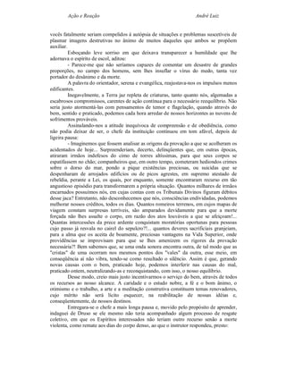 Ação e Reação                                               André Luiz


vocês fatalmente seriam compelidos à autópsia de situações e problemas suscetíveis de
plasmar imagens destrutivas no ânimo de muitos daqueles que ambos se propõem
auxiliar.
          Esboçando leve sorriso em que deixava transparecer a humildade que lhe
adornava o espírito de escol, aditou:
          - Parece-me que não seríamos capazes de comentar um desastre de grandes
proporções, no campo dos homens, sem lhes insuflar o vírus do medo, tanta vez
portador do desânimo e da morte.
          A palavra do orientador, serena e evangélica, reajustava-nos os impulsos menos
edificantes.
          Inegavelmente, a Terra jaz repleta de criaturas, tanto quanto nós, algemadas a
escabrosos compromissos, carentes de ação contínua para o necessário reequilíbrio. Não
seria justo atormentá-las com pensamentos de temor e flagelação, quando através do
bem, sentido e praticado, podemos cada hora arredar de nossos horizontes as nuvens de
sofrimentos prováveis.
          Assinalando-nos a atitude inequívoca de compreensão e de obediência, como
não podia deixar de ser, o chefe da instituição continuou em tom afável, depois de
ligeira pausa:
          - Imaginemos que fossem analisar as origens da provação a que se acolheram os
acidentados de hoje... Surpreenderiam, decerto, delinqüentes que, em outras épocas,
atiraram irmãos indefesos do cimo de torres altíssimas, para que seus corpos se
espatifassem no chão; companheiros que, em outro tempo, cometeram hediondos crimes
sobre o dorso do mar, pondo a pique existências preciosas, ou suicidas que se
despenharam de arrojados edifícios ou de picos agrestes, em supremo atestado de
rebeldia, perante a Lei, os quais, por enquanto, somente encontraram recurso em tão
angustioso episódio para transformarem a própria situação. Quantos milhares de irmãos
encarnados possuímos nós, em cujas contas com os Tribunais Divinos figuram débitos
desse jaca? Entretanto, não desconhecemos que nós, consciências endividadas, podemos
melhorar nossos créditos, todos os dias. Quantos romeiros terrenos, em cujos mapas de
viagem constam surpresas terríveis, são amparados devidamente para que a morte
forçada não lhes assalte o corpo, em razão dos atos louváveis a que se afeiçoam!...
Quantas intercessões da prece ardente conquistam moratórias oportunas para pessoas
cujo passo já resvala no cairel do sepulcro?!... quantos deveres sacrificiais granjeiam,
para a alma que os aceita de boamente, preciosas vantagens na Vida Superior, onde
providências se improvisam para que se lhes amenizem os rigores da provação
necessária?! Bem sabemos que, se uma onda sonora encontra outra, de tal modo que as
"cristas" de uma ocorram nos mesmos pontos dos "vales" da outra, esse meio, em
conseqüência aí não vibra, tendo-se como resultado o silêncio. Assim é que, gerando
novas causas com o bem, praticado hoje, podemos interferir nas causas do mal,
praticado ontem, neutralizando-as e reconquistando, com isso, o nosso equilíbrio.
          Desse modo, creio mais justo incentivarmos o serviço do bem, através de todos
os recursos ao nosso alcance. A caridade e o estudo nobre, a fé e o bom ânimo, o
otimismo e o trabalho, a arte e a meditação construtiva constituem temas renovadores,
cujo mérito não será lícito esquecer, na reabilitação de nossas idéias e,
conseqüentemente, de nossos destinos.
          Entregara-se o chefe a mais longa pausa e, movido pelo propósito de aprender,
indaguei de Druso se ele mesmo não teria acompanhado algum processo de resgate
coletivo, em que os Espíritos interessados não teriam outro recurso senão a morte
violenta, como remate aos dias do corpo denso, ao que o instrutor respondeu, presto:
 