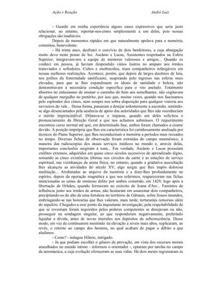 Ação e Reação                                                André Luiz


         - Guardo em minha experiência alguns casos expressivos que seria justo
relacionar, no entanto, reportar-nos-emos simplesmente a um deles, pois nossas
obrigações são inadiáveis.
         Depois de momentos rápidos em que naturalmente apelava para a memória,
comentou, benevolente:
         - Há trinta anos, desfrutei o convívio de dois benfeitores, a cuja abnegação
muito devo neste pouso de luz. Ascânio e Lucas, Assistentes respeitados na Esfera
Superior, integravam-nos a equipe de mentores valorosos e amigos... Quando os
conheci em pessoa, já haviam despendido vários lustros no amparo aos irmãos
transviados e sofredores. Cultos e enobrecidos, eram companheiros infatigáveis em
nossas melhores realizações. Acontece, porém, que depois de largos decênios de luta,
nos prélios da fraternidade santificante, suspirando pelo ingresso nas esferas mais
elevadas, para que se lhes expandissem os ideais de santidade e beleza, não
demonstravam a necessária condição específica para o vôo anelado. Totalmente
absortos no entusiasmo de ensinar o caminho do bem aos semelhantes, não cogitavam
de qualquer mergulho no pretérito, por isso que, muitas vezes, quando nos fascinamos
pelo esplendor dos cimos, nem sempre nos sobra disposição para qualquer vistoria aos
nevoeiros do vale... Dessa forma, passaram a desejar ardentemente a ascensão, sentindo-
se algo desencantados pela ausência de apoio das autoridades que lhes não reconheciam
o mérito imprescindível. Dilatava-se o impasse, quando um deles solicitou o
pronunciamento da Direção Geral a que nos achamos submissos. O requerimento
encontrou curso normal até que, em determinada fase, ambos foram chamados a exame
devido. A posição imprópria que lhes era característica foi carinhosamente analisada por
técnicos do Plano Superior, que lhes reconduziram a memória a períodos mais recuados
no tempo. Diversas fichas de observação foram extraídas do campo mnemônico, à
maneira das radioscopias dos atuais serviços médicos no mundo e, através delas,
importantes conclusões surgiram à tona... Em verdade, Ascânio e Lucas possuíam
créditos extensos, adquiridos em quase cinco séculos sucessivos de aprendizado digno,
somando as cinco existências últimas nos círculos da carne e as estações de serviço
espiritual, nas vizinhanças da arena física; no entanto, quando a gradativa auscultação
lhes alcançou as atividades do século XV, algo surgiu que lhes impôs dolorosa
meditação... Arrebatadas ao arquivo da memória e a doer-lhes profundamente no
espírito, depois da operação magnética a que nos referimos, reapareceram nas fichas
mencionadas as cenas de ominoso delito por ambos cometido, em 1429, logo após a
libertação de Orleães, quando formavam no exército de Joana d'Arc... Famintos de
influência junto aos irmãos de armas, não hesitaram em assassinar dois companheiros,
precipitando-os do alto de uma fortaleza no território de Gâtinais, sobre fossos imundos,
embriagando-se nas honrarias que lhes valeram, mais tarde, torturantes remorsos além
do sepulcro. Chegados a esse ponto da inquietante investigação, pela respeitabilidade de
que se revestiam foram inquiridos pelos poderes competentes se desejavam ou não,
prosseguir na sondagem singular, ao que responderam negativamente, preferindo
liquidar a dívida, antes de novas imersões nos depósitos da subconsciência. Desse
modo, em vez de continuarem insistindo na elevação a níveis mais altos, suplicaram, ao
revés, o retorno ao campo dos homens, no qual acabam de pagar o débito a que
aludimos.
         - Como? - indagou Hilário, intrigado.
         - Já que podiam escolher o gênero de provação, em vista dos recursos morais
amealhados no mundo íntimo - informou o orientador -, optaram por tarefas no campo
da aeronáutica, a cuja evolução ofereceram as suas vidas. Há dois meses regressaram às
 