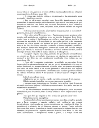 Ação e Reação                                                 André Luiz


nossas linhas de ação, depois de haverem sofrido a mesma queda mortal que infligiram
aos companheiros de luta no século XV.
         - E o nosso caro instrutor visitou-os nos preparativos da reencarnação agora
terminada? - inquiri com respeito.
         - Sim, por várias vezes os avistei, antes da partida. Associavam-se a grande
comunidade de Espíritos amigos, em departamento específico de reencarnação, no qual
centenas de entidades, com dívidas mais ou menos semelhantes às deles, também se
preparavam para o retorno á carne, abraçando, assim, trabalho redentor em resgates
coletivos.
         - E todos podiam selecionar o gênero de luta em que saldariam as suas contas? -
perguntei, ainda, com natural interesse.
         - Nem todos - disse Druso, convicto. – Aqueles que possuíam grandes créditos
morais, qual acontecia aos benfeitores a que me reporto, dispunham desse direito.
Assim é que a muitos vi, habilitando-se para sofrer a morte violenta, em favor do
progresso da aeronáutica e da engenharia, da navegação marítima e dos transportes
terrestres, da ciência médica e da indústria em geral, verificando, no entanto, que a
maioria, por força dos débitos contraídos e consoante os ditames da própria consciência,
não alcançava semelhante prerrogativa, cabendo-lhe aceitar sem discutir amargas
provas, na infância, na mocidade ou na velhice, através de acidentes diversos, desde a
mutilação primária até a morte, de modo a redimir-se de faltas graves.
         - E os pais? - inquiriu meu colega, alarmado. Em que situação surpreenderemos
os pais dos que devem ser imolados ao progresso ou à justiça, na regeneração de si
mesmos? a dor deles não será devidamente considerada pelos poderes que nos
controlam a vida?
         - Como não? - respondeu o orientador - as entidades que necessitam de tais
lutas expiatórias são encaminhadas aos corações que se acumpliciaram com elas em
delitos lamentáveis, no pretérito distante ou recente ou, ainda, aos pais que faliram junto
dos filhos, em outras épocas, a fim de que aprendam na saudade cruel e na angústia
inominável o respeito e o devotamento, a honorabilidade e o carinho que todos devemos
na Terra ao instituto da família. A dor coletiva é o remédio que nos corrige as falhas
mútuas.
         Estabelecera-se longa pausa.
         A lição como que nos impelia a rápidos mergulhos no mundo de nós mesmos.
         Hilário, contudo, insatisfeito como sempre, perguntou, irrequieto:
         - Instrutor amigo, imaginemos que Ascânio e Lucas, após a vitória de que nos
dá notícia, continuem anelando a subida aos planos mais altos... Precisarão, para isso, de
nova consulta ao passado?
         - Caso não demonstrem a condição específica indispensável, serão novamente
submetidos à justa auscultação para o exame e seleção de novos resgates que se façam
precisos.
         - Isso quer dizer que ninguém se eleva ao Céu sem quitação com a Terra?
         O interlocutor sorriu e completou:
         - Será mais lícito afirmar que ninguém se eleva a pleno Céu, sem plena quitação
com a Terra, porquanto a ascensão gradativa pode verificar-se, não obstante
invariavelmente condicionada aos nossos merecimentos nas conquistas já feitas. Os
princípios de relatividade são perfeitamente cabíveis no assunto. Quanto mais céu
interior na alma, através da sublimação da vida, mais ampla incursão da alma nos céus
exteriores, até que se realize a suprema comunhão dela com Deus, Nosso Pai. Para isso,
como reconhecemos, é indispensável atender à justiça, e a Justiça Divina está
 