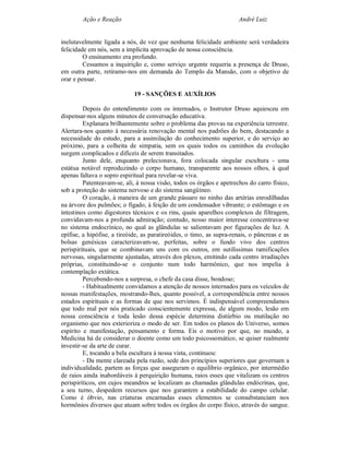 Ação e Reação                                                 André Luiz


inelutavelmente ligada a nós, de vez que nenhuma felicidade ambiente será verdadeira
felicidade em nós, sem a implícita aprovação de nossa consciência.
         O ensinamento era profundo.
         Cessamos a inquirição e, como serviço urgente requeria a presença de Druso,
em outra parte, retiramo-nos em demanda do Templo da Mansão, com o objetivo de
orar e pensar.

                             19 - SANÇÕES E AUXÍLIOS

         Depois do entendimento com os internados, o Instrutor Druso aquiesceu em
dispensar-nos alguns minutos de conversação educativa.
         Explanara brilhantemente sobre o problema das provas na experiência terrestre.
Alertara-nos quanto à necessária renovação mental nos padrões do bem, destacando a
necessidade do estudo, para a assimilação do conhecimento superior, e do serviço ao
próximo, para a colheita de simpatia, sem os quais todos os caminhos da evolução
surgem complicados e difíceis de serem transitados.
         Junto dele, enquanto prelecionava, fora colocada singular escultura - uma
estátua notável reproduzindo o corpo humano, transparente aos nossos olhos, à qual
apenas faltava o sopro espiritual para revelar-se viva.
         Patenteavam-se, ali, à nossa visão, todos os órgãos e apetrechos do carro físico,
sob a proteção do sistema nervoso e do sistema sangüíneo.
         O coração, à maneira de um grande pássaro no ninho das artérias enrodilhadas
na árvore dos pulmões; o fígado, à feição de um condensador vibrante; o estômago e os
intestinos como digestores técnicos e os rins, quais aparelhos complexos de filtragem,
convidavam-nos a profunda admiração; contudo, nosso maior interesse concentrava-se
no sistema endocrínico, no qual as glândulas se salientavam por figurações de luz. A
epífise, a hipófise, a tireóide, as paratireóides, o timo, as supra-renais, o pâncreas e as
bolsas genésicas caracterizavam-se, perfeitas, sobre o fundo vivo dos centros
perispirituais, que se combinavam uns com os outros, em sutilíssimas ramificações
nervosas, singularmente ajustadas, através dos plexos, emitindo cada centro irradiações
próprias, constituindo-se o conjunto num todo harmônico, que nos impelia à
contemplação extática.
         Percebendo-nos a surpresa, o chefe da casa disse, bondoso;
         - Habitualmente convidamos a atenção de nossos internados para os veículos de
nossas manifestações, mostrando-lhes, quanto possível, a correspondência entre nossos
estados espirituais e as formas de que nos servimos. É indispensável compreendamos
que todo mal por nós praticado conscientemente expressa, de algum modo, lesão em
nossa consciência e toda lesão dessa espécie determina distúrbio ou mutilação no
organismo que nos exterioriza o modo de ser. Em todos os planos do Universo, somos
espírito e manifestação, pensamento e forma. Eis o motivo por que, no mundo, a
Medicina há de considerar o doente como um todo psicossomático, se quiser realmente
investir-se da arte de curar.
         E, tocando a bela escultura à nossa vista, continuou:
         - Da mente clareada pela razão, sede dos princípios superiores que governam a
individualidade, partem as forças que asseguram o equilíbrio orgânico, por intermédio
de raios ainda inabordáveis à perquirição humana, raios esses que vitalizam os centros
perispiríticos, em cujos meandros se localizam as chamadas glândulas endócrinas, que,
a seu turno, despedem recursos que nos garantem a estabilidade do campo celular.
Como é óbvio, nas criaturas encarnadas esses elementos se consubstanciam nos
hormônios diversos que atuam sobre todos os órgãos do corpo físico, através do sangue.
 
