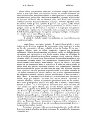 Ação e Reação                                                André Luiz


O homem comum, que já conhece a tiroxina e a adrenalina, energias fabricadas pela
tireóide e pelas supra-renais, com influência decisiva no trabalho circulatório, nos
nervos e nos músculos, não ignora que todas as demais glândulas de secreções interna,
produzem recursos que decidem sobre saúde e enfermidade, equilíbrio e desequilíbrio
nos indivíduos encarnados. Ora, em substância, como é fácil de ver, todos os estados
acidentais das formas de que nos utilizamos, no espaço e no tempo, dependem, assim,
do comando mental que nos é próprio. É por isso que a justiça, sendo instituto
fundamental de ordem, na Criação, começa invariavelmente em nós mesmos, em toda e
qualquer ocasião que lhe defraudemos os princípios. A evolução para Deus pode ser
comparada a uma viagem divina. O bem constitui sinal de passagem livre para os cimos
da Vida Superior, enquanto que o mal significa sentença de interdição, constrangendo-
nos a paradas mais ou menos difíceis de reajuste.
         Aproveitando breve pausa, Hilário observou:
         - É admirável o trabalho educativo em andamento nas zonas inferiores, com
vistas à reencarnação...

         - Inegavelmente - respondeu o instrutor. – É preciso informar a todos os nossos
irmãos, em vias de retorno ao círculo dos homens, que o corpo carnal, com as tarefas
que lhe são conseqüentes, vale por verdadeiro prêmio da Bondade Divina, que é
necessário valorizar. Aqui, nas esferas purgatoriais, contamos com verdadeiras
multidões de criaturas desencarnadas que procedem do mundo, em deploráveis crises
alucinatórias, após malversarem os bens da vida humana. Muitas, por infelicidade da
própria ignorância, não puderam acomodar-se a qualquer tipo de concepção religiosa,
entretanto, milhões de pessoas, longe do respeito pela fé maternal que as esclarecia, nos
compromissos esposados perante Deus, entregavam-se, conscientemente, à crueldade
mental, cavando ruína e amargura para si mesmas. Porque o mal infligido a outrem era
sempre mal que amontoavam sobre as suas cabeças. É assim que, desentrançadas da
matéria densa, aqui aportam, batidas pelo remorso e pelo arrependimento, padecendo
frustrações lamentáveis, quando não estacionam por tempo mais ou menos longo em
furnas expiatórias, nas quais, presas de antigos adversários ou de velhos comparsas do
vício, sofrem tristes alterações em seus centros de força, a se lhes expressarem na mente
por desequilíbrios funestos. Depois de acolhidas em nosso pouso de amor, refazem-se a
pouco e pouco... A reencarnação retificadora, isto é, a internação na carne em condições
penosas, surge por alternativa inevitável. Será preciso renascer, suportando os
obstáculos tremendos, oriundos da desarmonia perispirítica criada por nós mesmos.
Ainda assim, quanto possível, antes do novo berço entre os homens, é imprescindível
melhorar as contas... Daí o motivo por que instituições qual a nossa funcionam, em
vários campos das regiões inferiores, que, na velha teologia, equivalem a regiões
infernais... O que, porém, existe, de fato, é o imenso Umbral, situado entre a Terra e o
Céu, dolorosa região de sombras, erguida e cultivada pela mente humana, em geral
rebelde e ociosa, desvairada e enfermiça. Os companheiros desencarnados que
despertam, devagarinho, para a responsabilidade de viver, encarando face a face o
imperativo do renascimento difícil no mundo, passam a trabalhar aqui laboriosamente,
vencendo óbices terríveis e superando tempestades de toda a sorte, para a conquista dos
méritos que descuraram durante a permanência no corpo, de modo a implantarem, no
próprio espírito, os valores morais de que não prescindem para a sustentação de novas e
abençoadas lutas no plano material.
         O orientador, mostrando o olhar coruscante de entendimento e carinho, à feição
do professor emérito e bondoso que deseja o progresso dos aprendizes, fez longa pausa
e perguntou-nos:
 