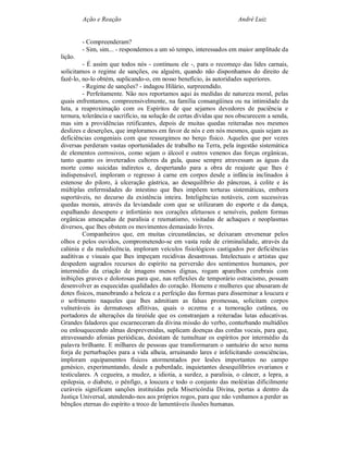 Ação e Reação                                                André Luiz


         - Compreenderam?
         - Sim, sim... - respondemos a um só tempo, interessados em maior amplitude da
lição.
         - É assim que todos nós - continuou ele -, para o recomeço das lides carnais,
solicitamos o regime de sanções, ou alguém, quando não disponhamos do direito de
fazê-lo, no-lo obtém, suplicando-o, em nosso benefício, às autoridades superiores.
         - Regime de sanções? - indagou Hilário, surpreendido.
         - Perfeitamente. Não nos reportamos aqui ás medidas de natureza moral, pelas
quais enfrentamos, compreensivelmente, na família consangüínea ou na intimidade da
luta, a reaproximação com os Espíritos de que sejamos devedores de paciência e
ternura, tolerância e sacrifício, na solução de certas dívidas que nos obscurecem a senda,
mas sim a providências retificantes, depois de muitas quedas reiteradas nos mesmos
deslizes e deserções, que imploramos em favor de nós e em nós mesmos, quais sejam as
deficiências congeniais com que ressurgimos no berço físico. Aqueles que por vezes
diversas perderam vastas oportunidades de trabalho na Terra, pela ingestão sistemática
de elementos corrosivos, como sejam o álcool e outros venenos das forças orgânicas,
tanto quanto os inveterados cultores da gula, quase sempre atravessam as águas da
morte como suicidas indiretos e, despertando para a obra de reajuste que lhes é
indispensável, imploram o regresso à carne em corpos desde a infância inclinados à
estenose do piloro, à ulceração gástrica, ao desequilíbrio do pâncreas, à colite e às
múltiplas enfermidades do intestino que lhes impõem torturas sistemáticas, embora
suportáveis, no decurso da existência inteira. Inteligências notáveis, com sucessivas
quedas morais, através da leviandade com que se utilizaram do esporte e da dança,
espalhando desespero e infortúnio nos corações afetuosos e sensíveis, pedem formas
orgânicas ameaçadas de paralisia e reumatismo, visitadas de achaques e neoplasmas
diversos, que lhes obstem os movimentos demasiado livres.
         Companheiros que, em muitas circunstâncias, se deixaram envenenar pelos
olhos e pelos ouvidos, comprometendo-se em vasta rede de criminalidade, através da
calúnia e da maledicência, imploram veículos fisiológicos castigados por deficiências
auditivas e visuais que lhes impeçam recidivas desastrosas. Intelectuais e artistas que
despedem sagrados recursos do espírito na perversão dos sentimentos humanos, por
intermédio da criação de imagens menos dignas, rogam aparelhos cerebrais com
inibições graves e dolorosas para que, nas reflexões de temporário ostracismo, possam
desenvolver as esquecidas qualidades do coração. Homens e mulheres que abusaram de
dotes físicos, manobrando a beleza e a perfeição das formas para disseminar a loucura e
o sofrimento naqueles que lhes admitiam as falsas promessas, solicitam corpos
vulneráveis às dermatoses aflitivas, quais o eczema e a tumoração cutânea, ou
portadores de alterações da tireóide que os constranjam a reiteradas lutas educativas.
Grandes faladores que escarneceram da divina missão do verbo, conturbando multidões
ou enlouquecendo almas desprevenidas, suplicam doenças das cordas vocais, para que,
atravessando afonias periódicas, desistam de tumultuar os espíritos por intermédio da
palavra brilhante. E milhares de pessoas que transformaram o santuário do sexo numa
forja de perturbações para a vida alheia, arruinando lares e infelicitando consciências,
imploram equipamentos físicos atormentados por lesões importantes no campo
genésico, experimentando, desde a puberdade, inquietantes desequilíbrios ovarianos e
testiculares. A cegueira, a mudez, a idiotia, a surdez, a paralisia, o câncer, a lepra, a
epilepsia, o diabete, o pênfigo, a loucura e todo o conjunto das moléstias dificilmente
curáveis significam sanções instituídas pela Misericórdia Divina, portas a dentro da
Justiça Universal, atendendo-nos aos próprios rogos, para que não venhamos a perder as
bênçãos eternas do espírito a troco de lamentáveis ilusões humanas.
 