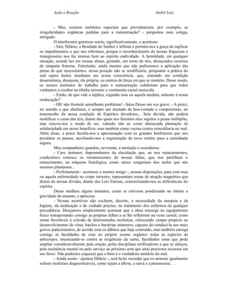 Ação e Reação                                                 André Luiz


          - Mas, existem institutos especiais que providenciem, por exemplo, as
irregularidades orgânicas pedidas para a reencarnação? - perguntou meu colega,
intrigado.
          O interlocutor generoso sorriu, significativamente, e acentuou:
          - Sim, Hilário, a Bondade do Senhor é infinita e permite-nos a graça de suplicar
os impedimentos a que nos referimos, porque o reconhecimento de nossas fraquezas e
transgressões nos faz imenso bem ao espírito endividado. A humildade, em qualquer
situação, acende luz em nossas almas, gerando, em torno de nós, abençoados recursos
de simpatia fraterna. Entretanto, ainda mesmo que não pedíssemos a aplicação das
penas de que necessitamos, nossa posição não se modificaria, porquanto a prática do
mal opera lesões imediatas em nossa consciência, que, entrando em condição
desarmônica, desajusta, ela própria, os centros de força em que se mantém. Desse modo,
os nossos institutos de trabalho para a reencarnação colaboram para que todos
venhamos a receber na ribalta terrestre a vestimenta carnal merecida.
          - Então, de que vale a súplica, rogando essa ou aquela medida, atinente à nossa
reeducação?
          - Oh! não formule semelhante problema! - falou Druso em voz grave. - A prece,
no sentido a que aludimos, é sempre um atestado de boa-vontade e compreensão, no
testemunho da nossa condição de Espíritos devedores... Sem dúvida, não poderá
modificar o curso das leis, diante das quais nos fazemos réus sujeitos a penas múltiplas,
mas renova-nos o modo de ser, valendo não só como abençoada plantação de
solidariedade em nosso benefício, mas também como vacina contra reincidência no mal.
Além disso, a prece faculta-nos a aproximação com os grandes benfeitores que nos
presidem os passos, auxiliando-nos a organização de novo roteiro para a caminhada
segura.
          Meu companheiro guardou, reverente, a anotação e considerou:
          - Caro instrutor, depreendemos da elucidação que, ao nos reencarnarmos,
conduzimos conosco os remanescentes de nossas faltas, que nos partilham o
renascimento, na máquina fisiológica, como raízes congeniais dos males que nós
mesmos plantamos...
          - Perfeitamente - acentuou o mentor amigo -, nossas disposições, para com essa
ou aquela enfermidade no corpo terrestre, representam zonas de atração magnética que
dizem de nossas dívidas, diante das Leis Eternas, exteriorizando-nos as deficiências do
espírito.
          Druso meditou alguns instantes, como se estivesse ponderando no íntimo a
gravidade do assunto, e apreciou:
          - Nossas assertivas não excluem, decerto, a necessidade da assepsia e da
higiene, da medicação e do cuidado preciso, no tratamento dos enfermos de qualquer
procedência. Desejamos simplesmente acentuar que a alma ressurge no equipamento
físico transportando consigo as próprias falhas a se lhe refletirem na veste carnal, como
zonas favoráveis à eclosão de determinadas moléstias, oferecendo campo propício ao
desenvolvimento de vírus, bacilos e bactérias inúmeros, capazes de conduzi-la aos mais
graves padecimentos, de acordo com os débitos que haja contraído, mas também carrega
consigo as faculdades de criar no próprio cosmo orgânico todas as espécies de
anticorpos, imunizando-se contra as exigências da carne, faculdades essas que pode
ampliar consideravelmente pela oração, pelas disciplinas retificadoras a que se afeiçoe,
pela resistência mental ou pelo serviço ao próximo com que atrai preciosos recursos em
seu favor. Não podemos esquecer que o bem é o verdadeiro antídoto do mal.
          - Ainda assim - ajuntou Hilário -, será lícito recordar que os animais igualmente
sofrem moléstias diagnosticáveis, como sejam a aftose, a raiva e a pneumonia. . .
 