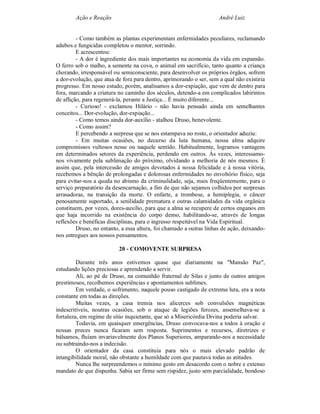 Ação e Reação                                                André Luiz


         - Como também as plantas experimentam enfermidades peculiares, reclamando
adubos e fungicidas completou o mentor, sorrindo.
         E acrescentou:
         - A dor é ingrediente dos mais importantes na economia da vida em expansão.
O ferro sob o malho, a semente na cova, o animal em sacrifício, tanto quanto a criança
chorando, irresponsável ou semiconsciente, para desenvolver os próprios órgãos, sofrem
a dor-evolução, que atua de fora para dentro, aprimorando o ser, sem a qual não existiria
progresso. Em nosso estudo, porém, analisamos a dor-expiação, que vem de dentro para
fora, marcando a criatura no caminho dos séculos, detendo-a em complicados labirintos
de aflição, para regenerá-la, perante a Justiça... É muito diferente...
         - Curioso! - exclamou Hilário - não havia pensado ainda em semelhantes
conceitos... Dor-evolução, dor-expiação...
         - Como temos ainda dor-auxílio - atalhou Druso, benevolente.
         - Como assim?
         E percebendo a surpresa que se nos estampava no rosto, o orientador aduziu:
         - Em muitas ocasiões, no decurso da luta humana, nossa alma adquire
compromissos vultosos nesse ou naquele sentido. Habitualmente, logramos vantagens
em determinados setores da experiência, perdendo em outros. Às vezes, interessamo-
nos vivamente pela sublimação do próximo, olvidando a melhoria de nós mesmos. É
assim que, pela intercessão de amigos devotados à nossa felicidade e à nossa vitória,
recebemos a bênção de prolongadas e dolorosas enfermidades no envoltório físico, seja
para evitar-nos a queda no abismo da criminalidade, seja, mais freqüentemente, para o
serviço preparatório da desencarnação, a fim de que não sejamos colhidos por surpresas
arrasadoras, na transição da morte. O enfarte, a trombose, a hemiplegia, o câncer
penosamente suportado, a senilidade prematura e outras calamidades da vida orgânica
constituem, por vezes, dores-auxílio, para que a alma se recupere de certos enganos em
que haja incorrido na existência do corpo denso, habilitando-se, através de longas
reflexões e benéficas disciplinas, para o ingresso respeitável na Vida Espiritual.
         Druso, no entanto, a essa altura, foi chamado a outras linhas de ação, deixando-
nos entregues aos nossos pensamentos.

                          20 - COMOVENTE SURPRESA

         Durante três anos estivemos quase que diariamente na "Mansão Paz",
estudando lições preciosas e aprendendo a servir.
         Ali, ao pé de Druso, na comunhão fraternal de Silas e junto de outros amigos
prestimosos, recolhemos experiências e apontamentos sublimes.
         Em verdade, o sofrimento, naquele pouso castigado de extrema luta, era a nota
constante em todas as direções.
         Muitas vezes, a casa tremia nos alicerces sob convulsões magnéticas
indescritíveis, noutras ocasiões, sob o ataque de legiões ferozes, assemelhava-se a
fortaleza, em regime de sítio inquietante, que só a Misericórdia Divina poderia salvar.
         Todavia, em quaisquer emergências, Druso convocava-nos a todos à oração e
nossas preces nunca ficaram sem resposta. Suprimentos e recursos, diretrizes e
bálsamos, fluíam invariavelmente dos Planos Superiores, amparando-nos a necessidade
ou subtraindo-nos a indecisão.
         O orientador da casa constituía para nós o mais elevado padrão de
intangibilidade moral, não obstante a humildade com que pautava todas as atitudes.
         Nunca lhe surpreendemos o mínimo gesto em desacordo com o nobre e extenso
mandato de que dispunha. Sabia ser firme sem rispidez, justo sem parcialidade, bondoso
 