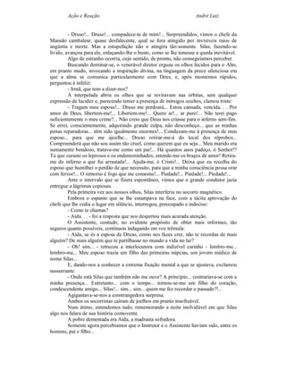 Ação e Reação                                               André Luiz


         - Druso!... Druso!... compadece-te de mim!... Surpreendidos, vimos o chefe da
Mansão cambalear, quase desfalecente, qual se fora atingido por invisíveis raios de
angústia e morte. Mas a estupefação não o atingira tão-somente. Silas, fazendo-se
lívido, avançou para ele, enlaçando-lhe o busto, como se lhe temesse a queda inevitável.
         Algo de estranho ocorria, cujo sentido, de pronto, não conseguíamos perceber.
         Buscando dominar-se, o venerável diretor ergueu os olhos lúcidos para o Alto,
em pranto mudo, invocando a inspiração divina, na linguagem da prece silenciosa em
que a alma se comunica particularmente com Deus, e, após momentos rápidos,
perguntou à infeliz:
         - Irmã, que tens a dizer-nos?
         A interpelada abriu os olhos que se reviravam nas órbitas, sem qualquer
expressão de lucidez e, parecendo temer a presença de inimigos ocultos, clamou triste:
         - Tragam meu esposo!... Druso me perdoará... Estou cansada, vencida. . . Por
amor de Deus, libertem-me!... Libertem-me!... Quero ar!... ar puro!... Não terei pago
suficientemente o meu crime?... Não creio que Deus nos criasse para o inferno sem-fim.
Se errei, conscientemente, adquirindo grande culpa, não desconheço... que as minhas
penas reparadoras... têm sido igualmente enormes!... Conduzam-me à presença de meu
esposo... para que me ajoelhe... Druso retirar-me-á do local dos réprobos...
Compreenderá que não sou assim tão cruel, como querem que eu seja... Meu marido era
sumamente bondoso, tratava-me como um pai!... Há quantos anos padeço, ó Senhor!?
Tu que curaste os leprosos e os endemoninhados, estende-me os braços de amor! Retira-
me do inferno a que fui arrastada!... Ajuda-me, ó Cristo!... Deixa que eu recolha do
esposo que humilhei o perdão de que necessito, para que a minha consciência possa orar
com fervor!... O remorso é fogo que me consome!... Piedade!... Piedade!... Piedade!...
         Ante o intervalo que se fizera espontâneo, vimos que o grande condutor jazia
entregue a lágrimas copiosas.
         Pela primeira vez aos nossos olhos, Silas interferiu no socorro magnético.
         Embora o espanto que se lhe estampava na face, com a tácita aprovação do
chefe que lhe cedia o lugar em silêncio, interrogou, preocupado e indeciso:
         - Como te chamas?
         - Aída. . . - foi a resposta que nos despertou mais acurada atenção.
         O Assistente, contudo, no evidente propósito de obter mais informes, tão
seguros quanto possíveis, continuou indagando em voz trêmula:
         - Aída, se és a esposa de Druso, como nos fazes crer, não te recordas de mais
alguém? De mais alguém que te partilhasse no mundo a vida no lar?
         - Oh! sim... - retrucou a interlocutora com indizível carinho - lembro-me...
lembro-me... Meu esposo trazia um filho das primeiras núpcias, um jovem médico de
nome Silas...
         E, dando-nos a conhecer a extrema fixação mental a que se ajustava, exclamou
sussurrante:
         - Onde está Silas que também não me ouve? A princípio... contrariava-se com a
minha presença... Entretanto... com o tempo... tornou-se-me um filho do coração,
condescendente amigo... Silas!... sim... sim... quem me fez recordar o passado?!...
         Agigantava-se-nos a constrangedora surpresa.
         Ambos os socorristas caíram de joelhos em pranto insofreável.
         Num átimo, entendemos tudo, rememorando a noite inolvidável em que Silas
algo nos falara de sua história comovente.
         A pobre dementada era Aída, a madrasta sofredora.
         Somente agora percebíamos que o Instrutor e o Assistente haviam sido, entre os
homens, pai e filho...
 