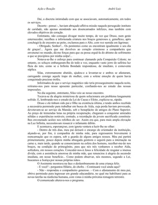 Ação e Reação                                                André Luiz


         Daí, a discreta intimidade com que se associavam, automaticamente, em todos
os serviços.
         Decerto - pensei -, haviam abraçado aflitiva missão naquele perseguido instituto
de caridade, não apenas atendendo aos desencarnados infelizes, mas também com
elevados objetivos do coração.
         Entretanto, não consegui divagar muito tempo, de vez que Druso, num gesto
enternecedor, recolheu a infortunada criatura nos braços generosos e, genuflexo, após
conchegá-la de encontro ao peito, exclamou para o Alto, com voz sumida em lágrimas:
         - Obrigado, Senhor!... Os penitentes como eu encontram igualmente o seu dia
de graças!... Agora que me devolves ao coração criminoso a companheira que
envenenei no mundo, dá-me forças para que eu possa erguê-la do abismo de sofrimento
a que se precipitou por minha culpa!...
         Notava-se-lhe o esforço para continuar clamando pela Compaixão Celeste; no
entanto, os soluços embargaram-lhe de todo a voz, enquanto vasto jorro de safirina luz
fluía do teto, como se a Infinita Bondade respondesse, de imediato, à comovente
súplica.
         Silas, extremamente abatido, ajudou-o a levantar-se e ambos se afastaram,
carregando consigo aquele trapo de mulher, com a solene emoção de quem havia
conquistado precioso troféu.
         Informados de que o serviço magnético não teria prosseguimento naquela noite,
retiramo-nos para nosso aposento particular, confiando-nos ao estudo das nossas
impressões.
         No dia seguinte, entretanto, Silas veio ao nosso encontro.
         Tocava-se da alegria misteriosa de quem solucionara um problema longamente
sofrido. E, lembrando-nos o estudo da Lei de Causa e Efeito, explicou-se, rápido.
         Druso e ele tinham sido pai e filho na existência última, e tendo ambos recebido
a necessária permissão para trabalhar em busca de Aída, cuja perda haviam provocado,
devotavam-se ao serviço da Mansão, sob o beneplácito de amigos do Plano Superior.
Ao preço de tremendas lutas na própria recuperação, chegaram a conquistar amizades
sólidas e experiências notáveis; contudo, a recordação da jovem sacrificada constituía-
lhes envenenado acúleo nos refolhos do ser. Assim era que, para mais ampla elevação
na Luz Infinita, necessitavam ressarcir o infamante débito.
         E acentuava, esperançoso, com ignota ventura a luzir-lhe no olhar:
         - Dentro de três dias, meu pai deixará o encargo de orientador da instituição,
alçando-se, por fim, à companhia de minha mãe, para regressarem brevemente à
reencarnação que os espera, sob a guarda de alguns amigos nossos. Meu pai partirá
primeiramente, pouco depois minha abnegada genitora o seguirá para a internação na
carne e, mais tarde, quando se consorciarem na esfera dos homens, recolher-me-ão nos
braços, na condição de primogênito, para que nós três venhamos a receber Aída,
sofredora, em nossos corações. Conceder-nos-á Jesus a felicidade de resgatar a imensa
dívida, com a assistência amorosa de minha mãe, que renunciou à alegria da ascensão
imediata, em nosso benefício... Como podem observar, nós mesmos, segundo a Lei,
buscamos a Justiça por nossas próprias mãos.
         O Assistente mostrava na face o deslumbramento de uma criança feliz.
         - E você? - perguntou Hilário, de chofre. - Continuará você ainda aqui?
         - Não - respondeu o companheiro generoso. – Com o afastamento de meu pai,
obtive permissão para ingressar em grande educandário, no qual me habilitarei para as
novas tarefas na medicina humana, com vistas à minha próxima romagem terrestre.
         O comunicado alterava-nos o programa.
 