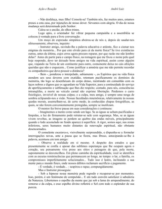 Ação e Reação                                               André Luiz


         - Não desfaleça, meu filho! Console-se! Também nós, faz muitos anos, estamos
presos a esta casa, por injunções de nosso dever. Sirvamos com alegria. O dia de nossa
mudança será determinado pelo Senhor.
         Calou-se o ancião, de olhos tristes.
         Logo após, o orientador fez vibrar pequena campainha e a assembléia se
colocou à vontade para a livre conversação.
         Um moço de expressão simpática abeirou-se de nós e, depois de saudar-nos
afetuosamente, observou, inquieto:
         - Instrutor amigo, ouvindo-lhe a palavra educativa e ardente, fico a cismar nos
enigmas da memória... Por que este olvido para cá da morte física? Se tive existências
outras, antes da última, cujos erros agora procuro reparar, por que razão me não lembro
delas? Antes de partir para o campo físico, na romagem que me fixou o nome pelo qual
hoje respondo, devo ter deixado bons amigos na vida espiritual, assim como alguém
que, viajando na Terra de um continente para outro, comumente deixa no cais afeições
queridas que não o esquecem... Como justificar a amnésia que me não permite recordar
os companheiros que devo possuir a distância?
         - Bem -, ponderou o interpelado, sabiamente -, os Espíritos que na vida física
atendem aos seus deveres com exatidão, retomam pacificamente os domínios da
memória, tão logo se desenfaixam do corpo denso, reentrando em comunhão com os
laços nobres e dignos que os aguardam na Vida Superior, para a continuidade do serviço
de aperfeiçoamento e sublimação que lhes diz respeito; contudo, para nós, consciências
intranqüilas, a morte no veículo carnal não exprime libertação. Perdemos o carro
fisiológico, invisível de nossas culpas; e a culpa, meu amigo, é sempre uma nesga de
sombra eclipsando-nos a visão. Nossas faculdades mnemônicas, relativamente às nossas
quedas morais, assemelham-se, de certo modo, às conhecidas chapas fotográficas, as
quais, se não forem convenientemente protegidas, sempre se inutilizam.
         O mentor fez breve pausa em suas considerações e continuou:
         - Imaginemos a mente como sendo um lago. Se as águas se acham pacificadas e
límpidas, a luz do firmamento pode retratar-se nele com segurança. Mas, se as águas
vivem revoltas, as imagens se perdem ao quebro das ondas móveis, principalmente
quando o lodo acumulado no fundo aparece à superfície. A rigor, somos aqui, nas zonas
inferiores, seres humanos muito distantes da renovação espiritual, não obstante
desencarnados.
         O consulente escutava-o, visivelmente surpreendido, e dispunha-se a formular
interrogações novas, ante a pausa que se fizera, mas Druso, antecipando-se-lhe à
palavra, acentuou em tom amigo:
         - Observe a realidade em si mesmo. A despeito dos estudos a que
presentemente se confia e apesar das sublimes esperanças que lhe ocupam agora o
coração, seu pensamento vive preso aos sítios e paisagens de que, pela morte,
supostamente se desvencilhou. Em pleno caminho da espiritualidade, você se identifica
com as escuras reminiscências que permanecem ao longe, no tempo: o lar, a família, os
compromissos imperfeitamente solucionados... Tudo isso é lastro, inclinando a sua
mente para o mundo físico, onde nossos débitos reclamam sacrifício e pagamento.
         - É verdade, é verdade... - suspirou o rapaz, compungidamente.
         Mas o Instrutor prosseguiu:
         - Sob a hipnose nossa memória pode regredir e recuperar-se por momentos.
Isso, porém, é um fenômeno de compulsão... E em tudo convém satisfazer à sabedoria
da Natureza. Libertemos o espelho da mente que jaz sob a lama do arrependimento, do
remorso e da culpa, e esse espelho divino refletirá o Sol com todo o esplendor de sua
pureza.
 