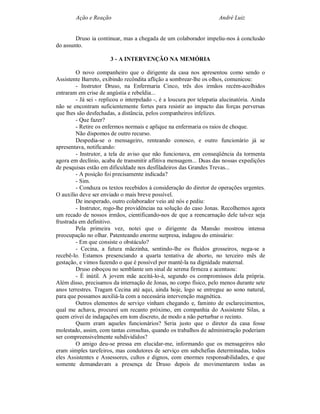 Ação e Reação                                                 André Luiz


        Druso ia continuar, mas a chegada de um colaborador impeliu-nos à conclusão
do assunto.

                       3 - A INTERVENÇÃO NA MEMÓRIA

        O novo companheiro que o dirigente da casa nos apresentou como sendo o
Assistente Barreto, exibindo recôndita aflição a sombrear-lhe os olhos, comunicou:
        - Instrutor Druso, na Enfermaria Cinco, três dos irmãos recém-acolhidos
entraram em crise de angústia e rebeldia...
        - Já sei - replicou o interpelado -, é a loucura por telepatia alucinatória. Ainda
não se encontram suficientemente fortes para resistir ao impacto das forças perversas
que lhes são desfechadas, a distância, pelos companheiros infelizes.
        - Que fazer?
        - Retire os enfermos normais e aplique na enfermaria os raios de choque.
        Não dispomos de outro recurso.
        Despedia-se o mensageiro, renteando conosco, e outro funcionário já se
apresentava, notificando:
        - Instrutor, a tela de aviso que não funcionava, em conseqüência da tormenta
agora em declínio, acaba de transmitir aflitiva mensagem... Duas das nossas expedições
de pesquisas estão em dificuldade nos desfiladeiros das Grandes Trevas...
        - A posição foi precisamente indicada?
        - Sim.
        - Conduza os textos recebidos à consideração do diretor de operações urgentes.
O auxílio deve ser enviado o mais breve possível.
        De inesperado, outro colaborador veio até nós e pediu:
        - Instrutor, rogo-lhe providências na solução do caso Jonas. Recolhemos agora
um recado de nossos irmãos, cientificando-nos de que a reencarnação dele talvez seja
frustrada em definitivo.
        Pela primeira vez, notei que o dirigente da Mansão mostrou intensa
preocupação no olhar. Patenteando enorme surpresa, indagou do emissário:
        - Em que consiste o obstáculo?
        - Cecina, a futura mãezinha, sentindo-lhe os fluidos grosseiros, nega-se a
recebê-lo. Estamos presenciando a quarta tentativa de aborto, no terceiro mês de
gestação, e vimos fazendo o que é possível por mantê-la na dignidade maternal.
        Druso esboçou no semblante um sinal de serena firmeza e acentuou:
        - É inútil. A jovem mãe aceitá-lo-á, segundo os compromissos dela própria.
Além disso, precisamos da internação de Jonas, no corpo físico, pelo menos durante sete
anos terrestres. Tragam Cecina até aqui, ainda hoje, logo se entregue ao sono natural,
para que possamos auxiliá-la com a necessária intervenção magnética.
        Outros elementos de serviço vinham chegando e, faminto de esclarecimentos,
qual me achava, procurei um recanto próximo, em companhia do Assistente Silas, a
quem crivei de indagações em tom discreto, de modo a não perturbar o recinto.
        Quem eram aqueles funcionários? Seria justo que o diretor da casa fosse
molestado, assim, com tantas consultas, quando os trabalhos de administração poderiam
ser compreensivelmente subdivididos?
        O amigo deu-se pressa em elucidar-me, informando que os mensageiros não
eram simples tarefeiros, mas condutores de serviço em subchefias determinadas, todos
eles Assistentes e Assessores, cultos e dignos, com enormes responsabilidades, e que
somente demandavam a presença de Druso depois de movimentarem todas as
 