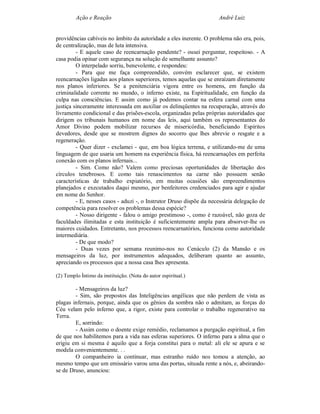 Ação e Reação                                               André Luiz


providências cabíveis no âmbito da autoridade a eles inerente. O problema não era, pois,
de centralização, mas de luta intensiva.
         - E aquele caso de reencarnação pendente? - ousei perguntar, respeitoso. - A
casa podia opinar com segurança na solução de semelhante assunto?
         O interpelado sorriu, benevolente, e respondeu:
         - Para que me faça compreendido, convém esclarecer que, se existem
reencarnações ligadas aos planos superiores, temos aquelas que se enraízam diretamente
nos planos inferiores. Se a penitenciária vigora entre os homens, em função da
criminalidade corrente no mundo, o inferno existe, na Espiritualidade, em função da
culpa nas consciências. E assim como já podemos contar na esfera carnal com uma
justiça sinceramente interessada em auxiliar os delinqüentes na recuperação, através do
livramento condicional e das prisões-escola, organizadas pelas próprias autoridades que
dirigem os tribunais humanos em nome das leis, aqui também os representantes do
Amor Divino podem mobilizar recursos de misericórdia, beneficiando Espíritos
devedores, desde que se mostrem dignos do socorro que lhes abrevie o resgate e a
regeneração.
         - Quer dizer - exclamei - que, em boa lógica terrena, e utilizando-me de uma
linguagem de que usaria um homem na experiência física, há reencarnações em perfeita
conexão com os planos infernais...
         - Sim. Como não? Valem como preciosas oportunidades de libertação dos
círculos tenebrosos. E como tais renascimentos na carne não possuem senão
características de trabalho expiatório, em muitas ocasiões são empreendimentos
planejados e executados daqui mesmo, por benfeitores credenciados para agir e ajudar
em nome do Senhor.
         - E, nesses casos - aduzi -, o Instrutor Druso dispõe da necessária delegação de
competência para resolver os problemas dessa espécie?
         - Nosso dirigente - falou o amigo prestimoso -, como é razoável, não goza de
faculdades ilimitadas e esta instituição é suficientemente ampla para absorver-lhe os
maiores cuidados. Entretanto, nos processos reencarnatórios, funciona como autoridade
intermediária.
         - De que modo?
         - Duas vezes por semana reunimo-nos no Cenáculo (2) da Mansão e os
mensageiros da luz, por instrumentos adequados, deliberam quanto ao assunto,
apreciando os processos que a nossa casa lhes apresenta.

(2) Templo Íntimo da instituição. (Nota do autor espiritual.)

        - Mensageiros da luz?
        - Sim, são prepostos das Inteligências angélicas que não perdem de vista as
plagas infernais, porque, ainda que os gênios da sombra não o admitam, as forças do
Céu velam pelo inferno que, a rigor, existe para controlar o trabalho regenerativo na
Terra.
        E, sorrindo:
        - Assim como o doente exige remédio, reclamamos a purgação espiritual, a fim
de que nos habilitemos para a vida nas esferas superiores. O inferno para a alma que o
erigiu em si mesma é aquilo que a forja constitui para o metal: ali ele se apura e se
modela convenientemente. . .
        O companheiro ia continuar, mas estranho ruído nos tomou a atenção, ao
mesmo tempo que um emissário varou uma das portas, situada rente a nós, e, abeirando-
se de Druso, anunciou:
 