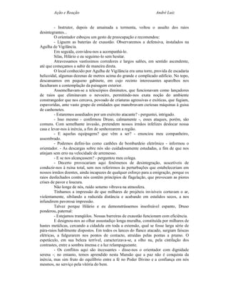 Ação e Reação                                              André Luiz


         - Instrutor, depois de amainada a tormenta, voltou o assalto dos raios
desintegrantes...
         O orientador esboçou um gesto de preocupação e recomendou:
         - Liguem as baterias de exaustão. Observaremos a defensiva, instalados na
Agulha de Vigilância.
         Em seguida, convidou-nos a acompanhá-lo.
         Silas, Hilário e eu seguimo-lo sem hesitar.
         Atravessamos vastíssimos corredores e largos salões, em sentido ascendente,
até que começamos a subir de maneira direta.
         O local conhecido por Agulha de Vigilância era uma torre, provida de escadaria
helicoidal, algumas dezenas de metros acima do grande e complicado edifício. No topo,
descansamos em pequeno gabinete, em cujo recinto interessantes aparelhos nos
facultaram a contemplação da paisagem exterior.
         Assemelhavam-se a telescópios diminutos, que funcionavam como lançadores
de raios que eliminavam o nevoeiro, permitindo-nos exata noção do ambiente
constrangedor que nos cercava, povoado de criaturas agressivas e exóticas, que fugiam,
espavoridas, ante vasto grupo de entidades que manobravam curiosas máquinas à guisa
de canhonetes.
         - Estaremos assediados por um exército atacante? - perguntei, intrigado.
         - Isso mesmo - confirmou Druso, calmamente -, esses ataques, porém, são
comuns. Com semelhante invasão, pretendem nossos irmãos infelizes deslocar nossa
casa e levar-nos à inércia, a fim de senhorearem a região.
         - E aquelas equipagens? que vêm a ser? - enunciou meu companheiro,
assombrado.
         - Podemos defini-las como canhões de bombardeio eletrônico - informou o
orientador. - As descargas sobre nós são cuidadosamente estudadas, a fim de que nos
atinjam sem erro na velocidade de arremesso.
         - E se nos alcançassem? - perguntou meu colega.
         - Decerto provocariam aqui fenômenos de desintegração, suscetíveis de
conduzir-nos à ruína total, sem nos referirmos às perturbações que estabeleceriam em
nossos irmãos doentes, ainda incapazes de qualquer esforço para a emigração, porque os
raios desfechados contra nós contêm princípios de flagelação, que provocam as piores
crises de pavor e loucura.
         Não longe de nós, ruído soturno vibrava na atmosfera.
         Tínhamos a impressão de que milhares de projéteis invisíveis cortavam o ar,
violentamente, sibilando a reduzida distância e acabando em estalidos secos, a nos
infundirem pavorosa impressão.
         Talvez porque Hilário e eu demonstrássemos insofreável espanto, Druso
ponderou, paternal:
         - Estejamos tranqüilos. Nossas barreiras de exaustão funcionam com eficiência.
         E designou-nos ao olhar assustadiço longa muralha, constituída por milhares de
hastes metálicas, cercando a cidadela em toda a extensão, qual se fosse larga série de
pára-raios habilmente dispostos. Em todos os lances do flanco atacado, surgiam faíscas
elétricas, a fulgurarem nos pontos de contacto, atraídas pelas pontas a prumo. O
espetáculo, em sua beleza terrível, caracterizava-se, a olho nu, pela cintilação dos
contrastes, entre a sombra imensa e a luz relampagueante.
         - Os conflitos aqui são incessantes - disse-nos o orientador com dignidade
serena -; no entanto, temos aprendido nesta Mansão que a paz não é conquista da
inércia, mas sim fruto do equilíbrio entre a fé no Poder Divino e a confiança em nós
mesmos, no serviço pela vitória do bem.
 