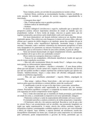 Ação e Reação                                               André Luiz


         Nesse instante, porém, um servidor da casa penetrou no recinto e disse:
         - Instrutor Druso, conforme as recomendações havidas, o doente recolhido na
noite passada foi instalado no gabinete de socorro magnético, aguardando-lhe a
intervenção.
         - Conseguiu dizer algo?
         - Não. Continua apenas com os gemidos periódicos.
         - Nenhum indício de identificação?
         - Nenhum.
         O mentor infatigável convidou-nos a segui-lo, explicando que a operação em
perspectiva poderia oferecer importantes elementos de estudo ao trabalho que nos
propúnhamos realizar. A breve trecho de tempo, vimo-nos os quatro numa sala de
regulares proporções, que primava pela simplicidade e pelo azul repousante.
         Em mesa desmontável, um homem disforme estirava-se em decúbito dorsal,
respirando apenas. Para referir-nos com franqueza à criatura sob nossos olhos, cabe-nos
afirmar que o aspecto do infeliz chegava a ser repelente, apesar dos cuidados de que já
fora objeto. Parecia sofrer inqualificável hipertrofia, mostrando braços e pernas
enormes. Entretanto, onde o aumento volumétrico do instrumento perispirítico se fazia
mais desagradável era justamente na máscara fisionômica, em que todos os traços se
confundiam, qual se estivéssemos à frente de uma esfera estranha, à guisa de cabeça.
         Seria um homem desencarnado em algum atropelamento terrestre, aguardando,
ali, o imediato alivio que se deve aos acidentados comuns?
         Druso sentiu-nos a pergunta silenciosa e explicou:
         - Trata-se de um companheiro, dificilmente identificável, trazido até aqui por
uma de nossas expedições socorristas.
         - Mas terá sido recentemente liberto do mundo físico? – indagou meu colega,
tanto quanto eu, dolorosamente impressionado.
         - Por enquanto, não sabemos - elucidou o orientador. - É uma dessas pobres
almas que terá deixado o círculo carnal sob o império de terrível obsessão, tão terrível
que não terá podido recolher o amparo espiritual das caridosas legiões que operam nos
túmulos. Indubitavelmente, largou o corpo denso sob absoluta subjugação mental,
caindo em problemas angustiantes.
         - Mas, por que semelhante calamidade? - inquiriu Hilário, empolgado de
assombro.
         - Meu amigo - replicou Druso, benevolente -, não será mais justo sondar os
motivos pelos quais nos decidimos a contrair débitos, assim tão escabrosos?
         E, modificando o tom de voz que se fez algo triste e comovedor, aconselhou:
         - As regiões infernais estão superlotadas do sofrimento que nós mesmos
criamos. Precisamos equilibrar a coragem e a compaixão no mesmo nível, para atender
com segurança aos nossos compromissos nestes lugares.
         Fitei o irmão desventurado que se mantinha em funda prostração, qual enfermo
em estado de coma, e, considerando os imperativos de nosso aprendizado, indaguei:
         - Poderemos conhecer a razão da surpreendente deformidade sob nosso exame?
         O orientador percebeu a essência construtiva de minha perquirição e respondeu:
         - O fenômeno, todo ele, é de natureza espiritual. Recorda-se você de que a dor
no veículo físico é um acontecimento real no encéfalo, mas puramente imaginário no
órgão que supõe experimentá-la. A mente, através das células cerebrais, registra a
desarmonia corpórea, constrangendo a urdidura orgânica ao serviço, por vezes torturado
e difícil, do reajuste. Aqui, também, o aspecto anormal, até monstruoso, resulta dos
desequilíbrios dominantes na mente que, viciada por certas impressões ou vulcanizada
pelo sofrimento, perde temporariamente o governo da forma, permitindo que os
 