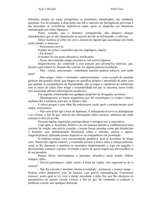 Ação e Reação                                                 André Luiz


delicados tecidos do corpo perispirítico se perturbem, tumultuados, em condições
anormais. Em tal situação, a alma pode cair sob o cativeiro de Inteligências perversas e
daí procedem as ocorrências deploráveis pelas quais se despenha em transitória
animalização por efeito hipnótico.
         Notei, contudo, que o Instrutor, compadecido, não desejava alongar
entendimentos que se não reportassem ao socorro devido ao infortunado, e calei-me.
         Druso inclinou-se sobre ele com a ternura de alguém que auscultasse um irmão
muito amado, e anunciou:
         - Procuremos ouvi-lo.
         Incapaz de conter o assombro que me empolgava, inquiri:
         - Ele dorme?
         O mentor fez um gesto afirmativo, notificando:
         - Nosso desventurado amigo encontra-se sob terrível hipnose.
         Inegavelmente, foi conduzido a essa posição por adversários temíveis, que,
decerto, para torturá-lo, fixaram-lhe a mente em alguma penosa recordação.
         - Mas - insisti, emocionado - semelhante martírio poderia sobrevir, sem razão
justa?
         - Meu amigo - falou o orientador, expressivamente -, com exceção do caminho
glorioso das grandes almas, que elegem no sacrifício próprio o apostolado de amor com
que ajudam os companheiros da Humanidade, não se ergue o espinheiro do sofrimento
sem as raízes da culpa. Para atingir a miserabilidade em que se encontra, nosso irmão
terá acumulado débitos sobremaneira escabrosos.
         Em seguida, contrariando-nos qualquer propósito de divagação, acentuou:
         - Desintegremos as forças magnéticas que lhe constringem os centros vitais e
ajudemo-lhe a memória, para que se liberte e fale.
         E talvez porque o meu olhar lhe endereçasse mudo apelo a esclarecimento mais
amplo, acrescentou:
         - Não seria lícito agir à base de hipóteses. É indispensável ouvir os delinqüentes
e as vítimas, a fim de que, através das informações deles mesmos, saibamos por onde
começar a obra de auxílio.
         Procurei sopitar inquirições extemporâneas e entreguei-me à expectativa.
         Logo após, o Assistente, Hilário e eu, de maneira instintiva, estabelecemos uma
corrente de oração, sem prévia consulta, e nossas forças reunidas como que fortaleciam
o Instrutor, que, demonstrando fisionomia calma e otimista, passou a operar,
magneticamente, aplicando passes dispersivos no companheiro em prostração.
         O enfermo reagiu, com movimentação gradativa, qual se acordasse de longo
sono. Decorridos alguns minutos, o orientador pousou a destra sobre a cabeça disforme,
como se lhe chamasse a memória ao necessário despertamento e, logo em seguida, o
desventurado começou a gemer, revelando o pavor de quem suspira por desvencilhar-se
de um pesadelo.
         Porque Druso interrompesse a operação, detendo-o nesse estado, Hilário
indagou, aflito:
         - Deverá permanecer, então, assim, à beira da vigília, sem reapossar-se de si
mesmo?
         - Não lhe convém o imediato retorno à realidade - esclareceu o mentor amigo. -
Poderia sofrer deplorável crise de loucura, com graves conseqüências. Conversará
conosco, assim qual se vê, com a mente enovelada à idéia fixa que lhe encarcera os
pensamentos no mesmo círculo vicioso, a fim de que lhe venhamos a conhecer o
problema crucial, sem qualquer distorção.
 