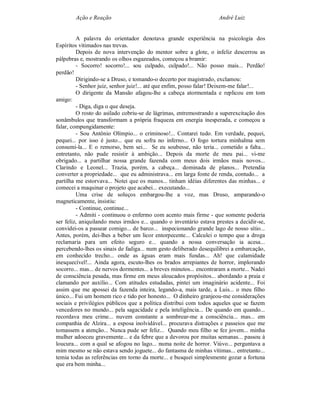 Ação e Reação                                                André Luiz


         A palavra do orientador denotava grande experiência na psicologia dos
Espíritos vitimados nas trevas.
         Depois de nova intervenção do mentor sobre a glote, o infeliz descerrou as
pálpebras e, mostrando os olhos esgazeados, começou a bramir:
         - Socorro! socorro!... sou culpado, culpado!... Não posso mais... Perdão!
perdão!
         Dirigindo-se a Druso, e tomando-o decerto por magistrado, exclamou:
         - Senhor juiz, senhor juiz!... até que enfim, posso falar! Deixem-me falar!...
         O dirigente da Mansão afagou-lhe a cabeça atormentada e replicou em tom
amigo:
         - Diga, diga o que deseja.
         O rosto do asilado cobriu-se de lágrimas, entremostrando a superexcitação dos
sonâmbulos que transformam a própria fraqueza em energia inesperada, e começou a
falar, compungidamente:
         - Sou Antônio Olímpio... o criminoso!... Contarei tudo. Em verdade, pequei,
pequei... por isso é justo... que eu sofra no inferno... O fogo tortura minhalma sem
consumi-la... E o remorso, bem sei... Se eu soubesse, não teria... cometido a falta...
entretanto, não pude resistir à ambição... Depois da morte de meu pai... vi-me
obrigado... a partilhar nossa grande fazenda com meus dois irmãos mais novos...
Clarindo e Leonel... Trazia, porém, a cabeça... dominada de planos... Pretendia
converter a propriedade... que eu administrava... em larga fonte de renda, contudo... a
partilha me estorvava... Notei que os manos... tinham idéias diferentes das minhas... e
comecei a maquinar o projeto que acabei... executando...
         Uma crise de soluços embargou-lhe a voz, mas Druso, amparando-o
magneticamente, insistiu:
         - Continue, continue...
         - Admiti - continuou o enfermo com acento mais firme - que somente poderia
ser feliz, aniquilando meus irmãos e... quando o inventário estava prestes a decidir-se,
convidei-os a passear comigo... de barco... inspecionando grande lago de nosso sítio...
Antes, porém, dei-lhes a beber um licor entorpecente... Calculei o tempo que a droga
reclamaria para um efeito seguro e... quando a nossa conversação ia acesa...
percebendo-lhes os sinais de fadiga... num gesto deliberado desequilibrei a embarcação,
em conhecido trecho... onde as águas eram mais fundas... Ah! que calamidade
inesquecível!... Ainda agora, escuto-lhes os brados arrepiantes de horror, implorando
socorro... mas... de nervos dormentes... a breves minutos... encontraram a morte... Nadei
de consciência pesada, mas firme em meus aloucados propósitos... abordando a praia e
clamando por auxílio... Com atitudes estudadas, pintei um imaginário acidente... Foi
assim que me apossei da fazenda inteira, legando-a, mais tarde, a Luis... o meu filho
único... Fui um homem rico e tido por honesto... O dinheiro granjeou-me considerações
sociais e privilégios públicos que a política distribui com todos aqueles que se fazem
vencedores no mundo... pela sagacidade e pela inteligência... De quando em quando...
recordava meu crime... nuvem constante a sombrear-me a consciência... mas... em
companhia de Alzira... a esposa inolvidável... procurava distrações e passeios que me
tomassem a atenção... Nunca pude ser feliz... Quando meu filho se fez jovem... minha
mulher adoeceu gravemente... e da febre que a devorou por muitas semanas... passou à
loucura... com a qual se afogou no lago... numa noite de horror. Viúvo... perguntava a
mim mesmo se não estava sendo joguete... do fantasma de minhas vítimas... entretanto...
temia todas as referências em torno da morte... e busquei simplesmente gozar a fortuna
que era bem minha...
 