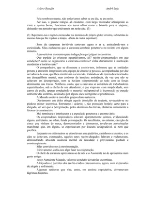 Ação e Reação                                                   André Luiz


        Pela sombra reinante, não poderíamos saber se era dia, se era noite.
        Por isso, o grande relógio, ali existente, com largo mostrador abrangendo as
vinte e quatro horas, funcionou aos meus olhos como a bússola para o viajante,
deixando-me perceber que estávamos em noite alta. (3)

(3) Reportamo-nos a regiões encravadas nos domínios do próprio globo terrestre, submetidas às
mesmas leis que lhe regulam o tempo. - (Nota da Autor espiritual.)

         Sons de campanas invisíveis cortavam agora o ar e, assinalando-nos a
curiosidade, Silas esclareceu que a caravana-comboio penetraria no recinto em alguns
minutos.
         Aproveitei os momentos para indagações que julguei necessárias.
         Que espécie de criaturas aguardávamos, ali? recém-desencarnados em que
condições? como se organizaria a caravana-comboio? vinha diariamente à instituição
atendendo a horário certo?
         O companheiro, que se dispusera a assistir-nos, informou que as entidades
prestes a entrarem integravam uma equipe de dezenove pessoas, acompanhadas por dez
servidores da casa, que lhes orientavam a excursão, tratando-se de recém-desencarnados
em desequilíbrio mental, mas credores de imediata assistência, de vez que não se
achavam em desesperação, nem se haviam comprometido de todo com as forças
dominantes nas trevas. Notificou, ainda, que a caravana se constituía de trabalhadores
especializados, sob a chefia de um Atendente, e que viajavam com simplicidade, sem
carros de estilo, apenas conduzindo o material indispensável à locomoção no pesado
ambiente das sombras, auxiliados por alguns cães inteligentes e prestimosos.
         A Mansão contava com dois grupos dessa natureza.
         Diariamente um deles atingia aquele domicílio de reajuste, revezando-se no
piedoso mister socorrista. Entretanto - aclarou -, não possuíam horário certo para a
chegada, de vez que a peregrinação, pelos domínios das trevas, obedecia comumente a
fatores circunstanciais.
         Mal terminara o interlocutor e a expedição penetrava o enorme átrio.
         Os cooperadores responsáveis estavam aparentemente calmos, evidenciando
alguns, entretanto, no olhar, funda preocupação. Os recolhidos, no entanto, exceção de
cinco que vinham de maca, desmemoriados e dormentes, revelavam perturbações
manifestas que, em alguns, se expressavam por loucura desagradável, se bem que
pacífica.
         Enquanto os enfermeiros se desvelavam em ajudá-los, carinhosos e atentos, e os
cães se deitavam, extenuados, aqueles seres recém-chegados falavam e reclamavam,
demonstrando absoluta ausência mental da realidade e provocando piedade e
constrangimento.
         Silas convidou-nos à movimentação.
         Efetivamente, cabia-nos algo fazer na cooperação.
         O chefe da caravana aproximou-se de nós e o Assistente no-lo apresentou num
gesto amigo.
         Era o Atendente Macedo, valoroso condutor de tarefas socorristas.
         Afeiçoados e parentes dos recém-vindos cercavam-nos, agora, com expressões
de alegria e sofrimento.
         Algumas senhoras que vira, antes, em ansiosa expectativa, derramavam
lágrimas discretas.
 