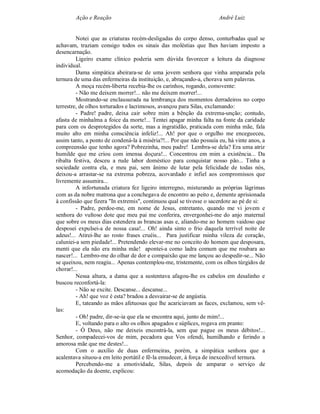 Ação e Reação                                                 André Luiz


         Notei que as criaturas recém-desligadas do corpo denso, conturbadas qual se
achavam, traziam consigo todos os sinais das moléstias que lhes haviam imposto a
desencarnação.
         Ligeiro exame clínico poderia sem dúvida favorecer a leitura da diagnose
individual.
         Dama simpática abeirara-se de uma jovem senhora que vinha amparada pela
ternura de uma das enfermeiras da instituição, e, abraçando-a, chorava sem palavras.
         A moça recém-liberta recebia-lhe os carinhos, rogando, comovente:
         - Não me deixem morrer!... não me deixem morrer!...
         Mostrando-se enclausurada na lembrança dos momentos derradeiros no corpo
terrestre, de olhos torturados e lacrimosos, avançou para Silas, exclamando:
         - Padre! padre, deixa cair sobre mim a bênção da extrema-unção; contudo,
afasta de minhalma a foice da morte!... Tentei apagar minha falta na fonte da caridade
para com os desprotegidos da sorte, mas a ingratidão, praticada com minha mãe, fala
muito alto em minha consciência infeliz!... Ah! por que o orgulho me encegueceu,
assim tanto, a ponto de condená-la à miséria?!... Por que não possuía eu, há vinte anos, a
compreensão que tenho agora? Pobrezinha, meu padre! Lembra-se dela? Era uma atriz
humilde que me criou com imensa doçura!... Concentrou em mim a existência... Da
ribalta festiva, desceu a rude labor doméstico para conquistar nosso pão... Tinha a
sociedade contra ela, e meu pai, sem ânimo de lutar pela felicidade de todas nós,
deixou-a arrastar-se na extrema pobreza, acovardado e infiel aos compromissos que
livremente assumira...
         A infortunada criatura fez ligeiro interregno, misturando as próprias lágrimas
com as da nobre matrona que a conchegava de encontro ao peito e, demente aprisionada
à confissão que fizera "In extremis", continuou qual se tivesse o sacerdote ao pé de si:
         - Padre, perdoe-me, em nome de Jesus, entretanto, quando me vi jovem e
senhora do vultoso dote que meu pai me conferira, envergonhei-me do anjo maternal
que sobre os meus dias estendera as brancas asas e, aliando-me ao homem vaidoso que
desposei expulsei-a de nossa casa!... Oh! ainda sinto o frio daquela terrível noite de
adeus!... Atirei-lhe ao rosto frases cruéis... Para justificar minha vileza de coração,
caluniei-a sem piedade!... Pretendendo elevar-me no conceito do homem que desposara,
menti que ela não era minha mãe! apontei-a como ladra comum que me roubara ao
nascer!... Lembro-me do olhar de dor e compaixão que me lançou ao despedir-se... Não
se queixou, nem reagiu... Apenas contemplou-me, tristemente, com os olhos túrgidos de
chorar!...
         Nessa altura, a dama que a sustentava afagou-lhe os cabelos em desalinho e
buscou reconfortá-la:
         - Não se excite. Descanse... descanse...
         - Ah! que voz é esta? bradou a desvairar-se de angústia.
         E, tateando as mãos afetuosas que lhe acariciavam as faces, exclamou, sem vê-
las:
         - Oh! padre, dir-se-ia que ela se encontra aqui, junto de mim!...
         E, voltando para o alto os olhos apagados e súplices, rogava em pranto:
         - Ó Deus, não me deixeis encontrá-la, sem que pague os meus débitos!...
Senhor, compadecei-vos de mim, pecadora que Vos ofendi, humilhando e ferindo a
amorosa mãe que me destes!...
         Com o auxílio de duas enfermeiras, porém, a simpática senhora que a
acalentava situou-a em leito portátil e fê-la emudecer, à força de inexcedível ternura.
         Percebendo-me a emotividade, Silas, depois de amparar o serviço de
acomodação da doente, explicou:
 