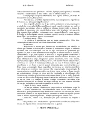 Ação e Reação                                                  André Luiz


Tudo o que nos escravize à ignorância e à miséria, à preguiça e ao egoísmo, à crueldade
e ao crime é fortalecimento da treva contra a luz e do inferno contra o Céu.
         E talvez porque desejasse ardentemente mais alguma anotação, em torno do
transcendente assunto, Silas ajuntou:
         - Recorda-se de haver lido alguma memória, alusiva às primeiras experiências
de Marconi, nos albores do telégrafo sem fio?
         - Sim - respondi -, lembro-me de que o sábio, ainda muito jovem, se consagrou
ao estudo das observações de Henrique Hertz, o grande engenheiro alemão que realizou
importantes experiências sobre as ondulações elétricas, comprovando as teorias da
identidade da transmissão entre a eletricidade, a luz e o calor irradiante, e sei que, certa
feita, tomando-lhe o oscilador e conjugando-o com a antena de Popoff e com o receptor
de Branly, no jardim da casa paterna, conseguiu transmitir sem fio os sinais do alfabeto
Morse. Mas... que tem isso a ver com o pensamento?
         O Assistente sorriu e falou:
         - A referência é significativa para as nossas considerações. Além dela,
volvamos à televisão, uma das maravilhas da atualidade terrestre...
         E acrescentou:
         - Reporto-me ao assunto para lembrar que na radiofonia e na televisão os
elétrons que carreiam as modulações da palavra e os elementos da imagem se deslocam
no espaço com velocidade igual à da luz, ou seja, a trezentos mil quilômetros por
segundo. Ora, num só local podem funcionar um posto de emissão e outro de recepção,
compreendendo-se que, num segundo, as palavras e as imagens podem ser irradiadas e
captadas, simultaneamente, depois de atravessarem imensos domínios do espaço, em
fração infinitesimal de tempo. Imaginemos agora o pensamento, força viva e atuante,
cuja velocidade supera a da luz. Emitido por nós, volta inevitavelmente a nós mesmos,
compelindo-nos a viver, de maneira espontânea, em sua onda de formas criadoras, que
naturalmente se nos fixam no espírito quando alimentadas pelo combustível de nosso
desejo ou de nossa atenção. Daí, a necessidade imperiosa de nos situarmos nos ideais
mais nobres e nos propósitos mais puros da vida, porque energias atraem energias da
mesma natureza, e, quando estacionários na viciação ou na sombra, as forças mentais
que exteriorizamos retornam ao nosso espírito, reanimadas e intensificadas pelos
elementos que com elas se harmonizam, engrossando, dessa forma, as grades da prisão
em que nos detemos irrefletidamente, convertendo-se-nos a alma num mundo fechado,
em que as vozes e os quadros de nossos próprios pensamentos, acrescidos pelas
sugestões daqueles que se ajustam ao nosso modo de ser, nos impõem reiteradas
alucinações, anulando-nos, de modo temporário, os sentidos sutis.
         E, depois de ligeira pausa, concluiu:
         - Eis por que, efetuada a supressão do corpo somático, no fenômeno vulgar da
morte, a criatura desencarnada, movimentando-se num veículo mais plástico e
influenciável, pode permanecer longo tempo sob o cativeiro de suas criações menos
construtivas, detendo-se em largas faixas de sofrimento e ilusão com aqueles que lhe
vivem os mesmos enganos e pesadelos. A explicação não podia ser mais clara.
         Calamo-nos, Hilário e eu, dominados por igual sentimento de respeito e
reflexão.
         Silas percebeu-nos a atitude interior e generosamente convidou-nos ao descanso
em que, por algumas horas, conseguiríamos repousar e... pensar.

                              5 - ALMAS ENFERMIÇAS
 