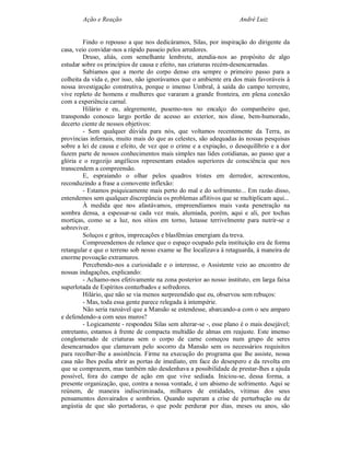 Ação e Reação                                                André Luiz


         Findo o repouso a que nos dedicáramos, Silas, por inspiração do dirigente da
casa, veio convidar-nos a rápido passeio pelos arredores.
         Druso, aliás, com semelhante lembrete, atendia-nos ao propósito de algo
estudar sobre os princípios de causa e efeito, nas criaturas recém-desencarnadas.
         Sabíamos que a morte do corpo denso era sempre o primeiro passo para a
colheita da vida e, por isso, não ignorávamos que o ambiente era dos mais favoráveis à
nossa investigação construtiva, porque o imenso Umbral, à saída do campo terrestre,
vive repleto de homens e mulheres que vararam a grande fronteira, em plena conexão
com a experiência carnal.
         Hilário e eu, alegremente, pusemo-nos no encalço do companheiro que,
transpondo conosco largo portão de acesso ao exterior, nos disse, bem-humorado,
decerto ciente de nossos objetivos:
         - Sem qualquer dúvida para nós, que voltamos recentemente da Terra, as
províncias infernais, muito mais do que as celestes, são adequadas às nossas pesquisas
sobre a lei de causa e efeito, de vez que o crime e a expiação, o desequilíbrio e a dor
fazem parte de nossos conhecimentos mais simples nas lides cotidianas, ao passo que a
glória e o regozijo angélicos representam estados superiores de consciência que nos
transcendem a compreensão.
         E, espraiando o olhar pelos quadros tristes em derredor, acrescentou,
reconduzindo a frase a comovente inflexão:
         - Estamos psiquicamente mais perto do mal e do sofrimento... Em razão disso,
entendemos sem qualquer discrepância os problemas aflitivos que se multiplicam aqui...
         À medida que nos afastávamos, empreendíamos mais vasta penetração na
sombra densa, a espessar-se cada vez mais, alumiada, porém, aqui e ali, por tochas
mortiças, como se a luz, nos sítios em torno, lutasse terrivelmente para nutrir-se e
sobreviver.
         Soluços e gritos, imprecações e blasfêmias emergiam da treva.
         Compreendemos de relance que o espaço ocupado pela instituição era de forma
retangular e que o terreno sob nosso exame se lhe localizava à retaguarda, à maneira de
enorme povoação extramuros.
         Percebendo-nos a curiosidade e o interesse, o Assistente veio ao encontro de
nossas indagações, explicando:
         - Achamo-nos efetivamente na zona posterior ao nosso instituto, em larga faixa
superlotada de Espíritos conturbados e sofredores.
         Hilário, que não se via menos surpreendido que eu, observou sem rebuços:
         - Mas, toda essa gente parece relegada à intempérie.
         Não seria razoável que a Mansão se estendesse, abarcando-a com o seu amparo
e defendendo-a com seus muros?
         - Logicamente - respondeu Silas sem alterar-se -, esse plano é o mais desejável;
entretanto, estamos à frente de compacta multidão de almas em reajuste. Este imenso
conglomerado de criaturas sem o corpo de carne começou num grupo de seres
desencarnados que clamavam pelo socorro da Mansão sem os necessários requisitos
para recolher-lhe a assistência. Firme na execução do programa que lhe assiste, nossa
casa não lhes podia abrir as portas de imediato, em face do desespero e da revolta em
que se comprazem, mas também não desdenhava a possibilidade de prestar-lhes a ajuda
possível, fora do campo de ação em que vive sediada. Iniciou-se, dessa forma, a
presente organização, que, contra a nossa vontade, é um abismo de sofrimento. Aqui se
reúnem, de maneira indiscriminada, milhares de entidades, vítimas dos seus
pensamentos desvairados e sombrios. Quando superam a crise de perturbação ou de
angústia de que são portadoras, o que pode perdurar por dias, meses ou anos, são
 