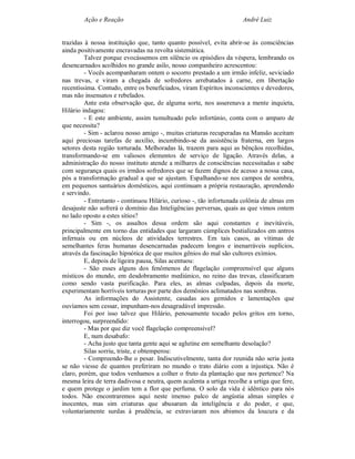 Ação e Reação                                                André Luiz


trazidas à nossa instituição que, tanto quanto possível, evita abrir-se às consciências
ainda positivamente encravadas na revolta sistemática.
         Talvez porque evocássemos em silêncio os episódios da véspera, lembrando os
desencarnados acolhidos no grande asilo, nosso companheiro acrescentou:
         - Vocês acompanharam ontem o socorro prestado a um irmão infeliz, seviciado
nas trevas, e viram a chegada de sofredores arrebatados à carne, em libertação
recentíssima. Contudo, entre os beneficiados, viram Espíritos inconscientes e devedores,
mas não insensatos e rebelados.
         Ante esta observação que, de alguma sorte, nos asserenava a mente inquieta,
Hilário indagou:
         - E este ambiente, assim tumultuado pelo infortúnio, conta com o amparo de
que necessita?
         - Sim - aclarou nosso amigo -, muitas criaturas recuperadas na Mansão aceitam
aqui preciosas tarefas de auxílio, incumbindo-se da assistência fraterna, em largos
setores desta região torturada. Melhoradas lá, trazem para aqui as bênçãos recolhidas,
transformando-se em valiosos elementos de serviço de ligação. Através delas, a
administração do nosso instituto atende a milhares de consciências necessitadas e sabe
com segurança quais os irmãos sofredores que se fazem dignos de acesso a nossa casa,
pós a transformação gradual a que se ajustam. Espalhando-se nos campos de sombra,
em pequenos santuários domésticos, aqui continuam a própria restauração, aprendendo
e servindo.
         - Entretanto - continuou Hilário, curioso -, tão infortunada colônia de almas em
desajuste não sofrerá o domínio das Inteligências perversas, quais as que vimos ontem
no lado oposto a estes sítios?
         - Sim -, os assaltos dessa ordem são aqui constantes e inevitáveis,
principalmente em torno das entidades que largaram cúmplices bestializados em antros
infernais ou em núcleos de atividades terrestres. Em tais casos, as vítimas de
semelhantes feras humanas desencarnadas padecem longos e inenarráveis suplícios,
através da fascinação hipnótica de que muitos gênios do mal são cultores exímios.
         E, depois de ligeira pausa, Silas acentuou:
         - São esses alguns dos fenômenos de flagelação compreensível que alguns
místicos do mundo, em desdobramento mediúnico, no reino das trevas, classificaram
como sendo vasta purificação. Para eles, as almas culpadas, depois da morte,
experimentam horríveis torturas por parte dos demônios aclimatados nas sombras.
         As informações do Assistente, casadas aos gemidos e lamentações que
ouvíamos sem cessar, impunham-nos desagradável impressão.
         Foi por isso talvez que Hilário, penosamente tocado pelos gritos em torno,
interrogou, surpreendido:
         - Mas por que diz você flagelação compreensível?
         E, num desabafo:
         - Acha justo que tanta gente aqui se aglutine em semelhante desolação?
         Silas sorriu, triste, e obtemperou:
         - Compreendo-lhe o pesar. Indiscutivelmente, tanta dor reunida não seria justa
se não viesse de quantos preferiram no mundo o trato diário com a injustiça. Não é
claro, porém, que todos venhamos a colher o fruto da plantação que nos pertence? Na
mesma leira de terra dadivosa e neutra, quem acalenta a urtiga recolhe a urtiga que fere,
e quem protege o jardim tem a flor que perfuma. O solo da vida é idêntico para nós
todos. Não encontraremos aqui neste imenso palco de angústia almas simples e
inocentes, mas sim criaturas que abusaram da inteligência e do poder, e que,
voluntariamente surdas à prudência, se extraviaram nos abismos da loucura e da
 