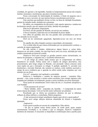 Ação e Reação                                              André Luiz


crueldade, do egoísmo e da ingratidão, fazendo-se temporariamente presas das criações
mentais, insensatas e monstruosas, que para si mesmas teceram.
         Nossa conversação foi interrompida de imediato, à frente de pequena casa a
confundir-se com o nevoeiro, de cujo interior brotava reconfortante jorro de luz.
         Cães enormes que podíamos divisar cá fora, na faixa de claridade bruxuleante,
ganiam de estranho modo, sentindo-nos a presença.
         De súbito, um companheiro de alto porte e rude aspecto apareceu e saudou-nos
da diminuta cancela, que nos separava do limiar, abrindo-nos passagem.
         Silas no-lo apresentou, alegremente.
         Era Orzil, um dos guardas da Mansão, em serviço nas sombras.
         A breves instantes, achávamo-nos na intimidade de pouso tépido.
         Aos ralhos do guardião, dois dos seis grandes cães acomodaram-se junto de
nós, deitando-se-nos aos pés.
         Orzil era de constituição agigantada, figurando-se-nos um urso em forma
humana.
         No espelho dos olhos límpidos mostrava sinceridade e devotamento.
         Tive a nítida idéia de que éramos defrontados por um penitenciário confesso, a
caminho de segura regeneração.
         Na sala estreita e simples, alinhavam-se alguns bancos e, acima deles,
destacava-se um nicho ovalado, em cujo bojo havia uma cruz tosca, alumiada por uma
candeia estruturada em forma de concha.
         Afastou-se Orzil para sossegar os grandes animais menos domesticados, no
interior da choupana, e, enquanto isso, o Assistente informou-nos:
         - É um amigo de cultura ainda escassa que se comprometeu em delitos
lamentáveis no mundo. Sofreu muito sob o império de antigos adversários, mas
presentemente, após longo estágio na Mansão, vem prestando valioso concurso nesta
vasta região em que o desespero se refugia. É ajudado, ajudando. E, servindo com
desinteresse e devoção fraternal, não somente se reeduca, como também suavizará o
campo da nova existência que o aguarda na esfera carnal, pelas simpatias que vem
atraindo em seu favor.
         Vive só? - perguntei, mal sopitando a curiosidade.
         Dedica-se a meditações e estudos de natureza pessoal - comentou Silas,
paciente -, mas, como acontece a muitos outros auxiliares, tem consigo algumas celas
ocupadas por entidades em tratamento, prestes a serem recebidas em nossa instituição.
         Nesse ponto do entendimento, Orzil voltou até nós e o Assistente interpelou-o,
com bondade.
         - Como passamos de serviço?
         - Muito trabalho, chefe - respondeu ele, humilde. - A tempestade de ontem
trouxe imensa devastação. Creio ter havido muito sofrimento nos pântanos.
         Percebendo que se referia aos precipícios abismais em que se debatiam
milhares de almas infelizes e conturbadas, Hilário perguntou:
         - E não será possível atingir semelhantes lugares para aliviar a quem padece?
         Nosso novo amigo esboçou dolorosa carantonha de tristeza e resignação,
ajuntando:
         - Impossível...
         Como quem se punha em socorro do companheiro, Silas aduziu:
         - Os que se agitam nestas furnas jazem, de modo geral, quase sempre
extremamente revoltados e, na insânia a que se entregam, fazem-se verdadeiros
demônios de insensatez. É necessário se disponham à conformação clara e pacífica para
 
