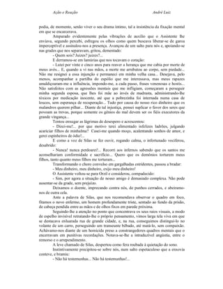 Ação e Reação                                                André Luiz


podia, de momento, senão viver o seu drama íntimo, tal a insistência da fixação mental
em que se encarcerava.
          Amparado evidentemente pelas vibrações de auxílio que o Assistente lhe
enviava, segundo percebi, esfregou os olhos como quem buscava liberar-se de garoa
imperceptível e assinalou-nos a presença. Avançou de um salto para nós e, apoiando-se
nas grades que nos separavam, gritou, dementado:
          - Quem sois? Juizes? juizes?...
          E derramou-se em lamúrias que nos tocavam o coração:
          - Lutei por vinte e cinco anos para reaver a herança que me cabia por morte de
meus avós... E, quando a vi nas mãos, a morte me arrebatou ao corpo, sem piedade...
Não me resignei a essa injunção e permaneci em minha velha casa... Desejava, pelo
menos, acompanhar a partilha do espólio que me interessava, mas meus rapazes
amaldiçoaram-me a influência, impondo-me, a cada passo, frases venenosas e hostis...
Não satisfeitos com as agressões mentais que me infligiam, começaram a perseguir
minha segunda esposa, que lhes foi mãe ao invés de madrasta, administrando-lhe
tóxicos por medicação inocente, até que a pobrezinha foi internada numa casa de
loucos, sem esperança de recuperação... Tudo por causa do nosso rico dinheiro que os
malandros querem pilhar... Diante de tal injustiça, pensei suplicar o favor dos seres que
povoam as trevas, porque somente os gênios do mal devem ser os fiéis executores da
grande vingança...
          Tentou enxugar as lágrimas de desespero e acrescentou:
          - Dizei-me!... por que motivo terei alimentado infelizes ladrões, julgando
acariciar filhos de minhalma? Casei-me quando moço, acalentando sonhos de amor, e
gerei espinheiros de ódio!...
          E como a voz de Silas se fez ouvir, rogando calma, o infortunado vociferou,
desabrido:
          - Nunca! nunca perdoarei!... Recorri aos infernos sabendo que os santos me
aconselhariam conformidade e sacrifício... Quero que os demônios torturem meus
filhos, tanto quanto meus filhos me torturam...
          Transformando o choro convulso em gargalhadas estridentes, passou a bradar:
          - Meu dinheiro, meu dinheiro, exijo meu dinheiro!
          O Assistente voltou-se para Orzil e considerou, compadecido:
          - Sim, por agora a situação de nosso amigo é demasiado complexa. Não pode
ausentar-se da grade, sem prejuízo.
          Deixamos o doente, imprecando contra nós, de punhos cerrados, e abeiramo-
nos de outra cela.
          Ante a palavra de Silas, que nos recomendava observar o quadro em foco,
fitamos o novo enfermo, um homem profundamente triste, sentado ao fundo da prisão,
de cabeça pendida entre as mãos e de olhos fixos em parede próxima.
          Seguindo-lhe a atenção no ponto que concentrava os seus raios visuais, a modo
de espelho invisível retratando-lhe o próprio pensamento, vimos larga tela viva em que
se destacava enluarada rua de grande cidade, e, na rua, conseguimos distingui-lo no
volante de um carro, perseguindo um transeunte bêbado, até matá-lo, sem compaixão.
Achávamo-nos diante de um homicida preso a constrangedores quadros mentais que o
encerravam em punitivas recordações. Notava-se-lhe a intraduzível angústia, entre o
remorso e o arrependimento.
          A leve chamado de Silas, despertou como fera roubada à quietação do sono.
          Instintivamente precipitou-se sobre nós, num salto espetaculoso que a enxovia
conteve, e bramiu:
          - Não há testemunhas... Não há testemunhas!...
 