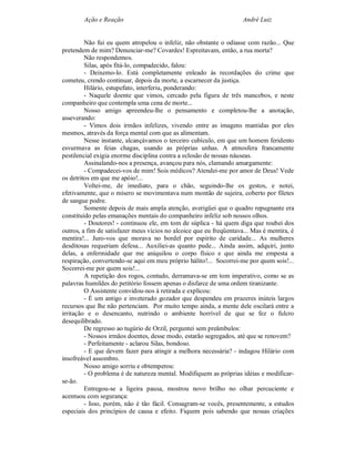 Ação e Reação                                                André Luiz


         Não fui eu quem atropelou o infeliz, não obstante o odiasse com razão... Que
pretendem de mim? Denunciar-me? Covardes! Espreitavam, então, a rua morta?
         Não respondemos.
         Silas, após fitá-lo, compadecido, falou:
         - Deixemo-lo. Está completamente enleado às recordações do crime que
cometeu, crendo continuar, depois da morte, a escarnecer da justiça.
         Hilário, estupefato, interferiu, ponderando:
         - Naquele doente que vimos, cercado pela figura de três mancebos, e neste
companheiro que contempla uma cena de morte...
         Nosso amigo apreendeu-lhe o pensamento e completou-lhe a anotação,
asseverando:
         - Vimos dois irmãos infelizes, vivendo entre as imagens mantidas por eles
mesmos, através da força mental com que as alimentam.
         Nesse instante, alcançávamos o terceiro cubículo, em que um homem feridento
esvurmava as feias chagas, usando as próprias unhas. A atmosfera francamente
pestilencial exigia enorme disciplina contra a eclosão de nossas náuseas.
         Assinalando-nos a presença, avançou para nós, clamando amargamente:
         - Compadecei-vos de mim! Sois médicos? Atendei-me por amor de Deus! Vede
os detritos em que me apóio!...
         Voltei-me, de imediato, para o chão, seguindo-lhe os gestos, e notei,
efetivamente, que o mísero se movimentava num montão de sujeira, coberto por filetes
de sangue podre.
         Somente depois de mais ampla atenção, averigüei que o quadro repugnante era
constituído pelas emanações mentais do companheiro infeliz sob nossos olhos.
         - Doutores! - continuou ele, em tom de súplica - há quem diga que roubei dos
outros, a fim de satisfazer meus vícios no alcoice que eu freqüentava... Mas é mentira, é
mentira!... Juro-vos que morava no bordel por espírito de caridade... As mulheres
desditosas requeriam defesa... Auxiliei-as quanto pude... Ainda assim, adquiri, junto
delas, a enfermidade que me aniquilou o corpo físico e que ainda me empesta a
respiração, convertendo-se aqui em meu próprio hálito!... Socorrei-me por quem sois!...
Socorrei-me por quem sois!...
         A repetição dos rogos, contudo, derramava-se em tom imperativo, como se as
palavras humildes do petitório fossem apenas o disfarce de uma ordem tiranizante.
         O Assistente convidou-nos à retirada e explicou:
         - É um antigo e inveterado gozador que despendeu em prazeres inúteis largos
recursos que lhe não pertenciam. Por muito tempo ainda, a mente dele oscilará entre a
irritação e o desencanto, nutrindo o ambiente horrível de que se fez o fulcro
desequilibrado.
         De regresso ao tugúrio de Orzil, perguntei sem preâmbulos:
         - Nossos irmãos doentes, desse modo, estarão segregados, até que se renovem?
         - Perfeitamente - aclarou Silas, bondoso.
         - E que devem fazer para atingir a melhora necessária? - indagou Hilário com
insofreável assombro.
         Nosso amigo sorriu e obtemperou:
         - O problema é de natureza mental. Modifiquem as próprias idéias e modificar-
se-ão.
         Entregou-se a ligeira pausa, mostrou novo brilho no olhar percuciente e
acentuou com segurança:
         - Isso, porém, não é tão fácil. Consagram-se vocês, presentemente, a estudos
especiais dos princípios de causa e efeito. Fiquem pois sabendo que nossas criações
 