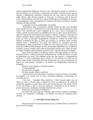 Ação e Reação                                                André Luiz


mentais preponderam fatalmente em nossa vida. Libertam-nos quando se enraízam no
bem que sintetiza as Leis Divinas, e encarceram-nos quando se firmam no mal, que nos
expressa a delinqüência responsável, enleando-nos por essa razão ao vinco sutil da
culpa. Afirma velho aforismo popular na Terra que "o criminoso volta ao local do
crime". Daqui podemos asseverar que, mesmo desfrutando a possibilidade de ausentar-
se da paisagem do crime, o pensamento do criminoso está preso ao ambiente e à própria
substância da falta cometida.
         E, reparando em nossa perplexidade, acrescentou:
         - Recordemos, ainda, o pensamento, atuando à feição de onda, com velocidade
muito superior à da luz, e lembremo-nos de que toda mente é dínamo gerador de força
criativa. Ora, sabendo que o bem é expansão da luz e que o mal é condensação da
sombra, quando nos transviamos na crueldade para com os outros, nossos pensamentos,
ondas de energia sutil, de passagem pelos lugares e criaturas, situações e coisas que nos
afetam a memória, agem e reagem sobre si mesmos, em circuito fechado, e trazem-nos,
assim, de volta, as sensações desagradáveis, hauridas ao contacto de nossas obras
infelizes. Estudamos três tipos de almas que deixaram na existência última somente
quadros tristes e lamentáveis, nos quais não dispõem de atenuantes que lhes
empalideçam as faltas indiscutíveis. Os filhos do nosso amigo que sofre a fixação de
usura não receberam dele quaisquer recursos de educação dignificante que os habilitem
a ajudá-lo, quando visitados pelas ondas do pensamento paternal, que voltam ao centro
de origem carregadas pelos princípios mentais de ódio e egoísmo dos jovens litigantes.
         Nosso irmão que padece a fixação de remorso, não tendo expiado nos cárceres
da justiça humana o crime que perpetrou deliberadamente, recolhe, de retorno, as ondas
de pensamento que emite, sem qualquer auxilio que lhe amenize o arrependimento
doloroso; e o nosso companheiro que se detém no vício reabsorve as ondas de seu
próprio campo mental, acumuladas de fatores deprimentes, que a elas se incorporam nos
lugares por onde passam, restituídas a ele mesmo com multiplicados elementos de
corrupção.
         Diante de nosso espanto, o Assistente inquiriu:
         - Compreenderam?
         Sim, havíamos entendido...
         Sob forte emoção, Hilário considerou:
         - Agora percebo com mais clareza o beneficio concreto da oração e da piedade,
da simpatia e do socorro que, na Terra, deveríamos dispensar, sinceramente, aos
chamados mortos...
         - Sim, sim... - respondeu Silas, prestimoso - todos estamos ligados uns aos
outros, na carne e fora da carne, e achamo-nos livres ou prisioneiros, no campo da
experiência, segundo as nossas obras, através dos vínculos de nossa vida mental. O bem
é a luz que liberta, o mal é a treva que aprisiona... Estudando as leis do destino, é
preciso atentar para semelhantes realidades indefectíveis e eternas.
         Calamo-nos, preocupados e meditativos.
         Em razão disso, nosso regresso à Mansão, depois de breve repouso na choupana
de Orzil, foi consagrado à meditação e ao silêncio, em torno das preciosas lições
colhidas.

                          6 - NO CÍRCULO DE ORAÇÃO

         Na terceira noite de nossa permanência na casa, o Instrutor Druso convidou-nos
para o círculo de oração.
 
