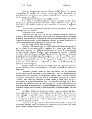 Ação e Reação                                                 André Luiz


         - Sim, isso quer dizer que, nas zonas infernais, também dispomos de preciosas
oportunidades de trabalho, não somente vencendo as aflições purgatoriais que
estabelecemos em nós mesmos, como também preparando novos caminhos para o céu
interior que devemos edificar.
         O ensinamento resumia imensas consolações para nós.
         A essa altura do entendimento, Hilário centralizou a atenção nas duas damas
presentes, cuja apresentação exterior demonstrava singular diferença do meio a que nos
ajustávamos, pela extrema tristeza que lhes senhoreava a fisionomia, e perguntou,
respeitoso:
         - Meu caro Silas, quem são essas irmãs nossas que, francamente, se distanciam
do tom psíquico aqui reinante?
         O interpelado sorriu e informou:
         - São irmãs que, por mérito em serviço, receberam o direito de partilhar a
reunião de hoje, de modo a suplicarem auxílio na solução dos problemas que lhes tocam
a alma de perto. Conheço-as pessoalmente. São mulheres desencarnadas que primam
pela abnegação, atuando em socorro de Espíritos familiares que sofrem nestas regiões as
duras conseqüências dos delitos a que se entregaram, imprevidentes.
         Após lhes dirigir um olhar fraterno, aduziu:
         - Madalena e Sílvia desposaram na existência última dois irmãos consangüíneos
que se odiaram terrivelmente, desde a mocidade até a morte e, em razão dessas
desavenças, cometeram erros deliberados e clamorosos nos setores da política regional
em que estiveram situados. Nutriram vastas sementeiras de egoísmo e discórdia,
impedindo o progresso da coletividade que lhes cabia servir e alimentando a cizânia e a
crueldade entre os companheiros que lhes abraçavam os pontos de vista. Muitos crimes
foram postos em execução, incitados por eles ambos, que estimavam acalentar a
discórdia incessante entre os consócios de arregimentação partidária, e, por essa razão,
expiam nas linhas inferiores do sofrimento os delitos de lesa-fraternidade que
praticaram contra si próprios.
         Pretendia indagar em que consistiam as provações dos amigos infortunados a
que nos referíamos, mas a palavra de Druso se fez ouvida, concitando-nos à necessária
preparação.
         Certamente ajuizando quanto às faltas involuntárias em que poderíamos
incorrer, pediu para que nós outros, os que partilhávamos a prece, ali, pela primeira vez,
guardássemos plena abstenção de pensamentos menos dignos, abolindo quaisquer
recordações desagradáveis, para que não se verificassem interferências na câmara
cristalina, nome pelo qual designou o grande espelho à nossa frente, durante a
manifestação do venerável mensageiro, cuja visita aguardava. Explicou que as forças
associadas dos médiuns presentes se caracterizariam por extremo poder plástico e que
uma simples idéia nossa, incompatível com a dignidade do recinto, poderia materializar-
se, criando imagens impróprias, não obstante temporárias, na face do aparelho sob nossa
vista.
         Convidados finalmente pelo generoso diretor a externar qualquer dúvida ou
preocupação que nos assomassem à mente, perguntei se poderíamos apresentar uma ou
outra indagação ao emissário prestes a chegar, ao que ele assentiu plenamente,
recomendando-nos, porém, conservar em qualquer assunto a nobreza espiritual de quem
se consagra ao bem de todos, sem se deter em perquirições ociosas, alusivas às estreitas
inquietações da esfera particular.
         Logo após, avisou que, através de dispositivos especiais, todos os recursos dos
medianeiros presentes seriam concentrados na câmara que, daquele minuto em diante,
estaria sensibilizada para os misteres da hora em curso.
 