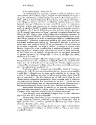 Ação e Reação                                                André Luiz


         Brando silêncio passou a reinar sobre nós.
         Em atitude respeitosa e expectante, o diretor da instituição ergueu-se e orou
comovidamente: "Mestre Divino, digna-te abençoar-nos a reunião nesta casa de paz e
serviço. Por tua bondade, em nome do Infinito Amor de Nosso Pai Celeste, recebemos a
sublime dádiva do trabalho regenerador. Somos, porém, nestas regiões atormentadas,
vastas falanges de Espíritos extraviados no sofrimento expiatório, depois dos crimes
impensados em que chafurdamos a nossa consciência. Apesar de prisioneiros,
agrilhoados às penas que geramos para nós mesmos, saudamos-te a glória divina,
tocados de reconforto. Concede-nos, Senhor, a assistência de teus abnegados e sublimes
embaixadores, a fim de que não desfaleçamos nos bons propósitos. Sabemos que, sem o
calor de tuas mãos compassivas, nos fenece a esperança, à maneira de planta frágil sem
a bênção do Sol!... Mestre, somos também tutelados teus, embora permaneçamos no
cárcere de clamorosas defecções, suportando as lamentáveis conseqüências de nossos
crimes. Destes lugares tenebrosos partem angustiosos gemidos, em busca de tua piedade
incomensurável... Somos nós, os calcetas da penitência, que, muitas vezes, soluçamos
desarvorados, suspirando pelo retorno à paz... Somos nós, os homicidas, os traidores, os
ingratos e perversos trânsfugas das Leis Divinas que recorremos à tua intercessão, para
que as nossas consciências, em purgação dolorosa, se depurem e reergam ao teu
encontro! Compadece-te de nós, que merecemos as dores que nos retalham os corações.
Ajuda-nos para que a aflição nos seja remédio salutar e socorre os nossos irmãos que,
nas trevas destes sítios, se entregam à irresponsabilidade e à indisciplina, dificultando
sua própria regeneração, por multiplicarem as lavas de desespero que vertem,
arrasadoras, de suas almas!..."
         Nesse ponto da rogativa, Druso fez longa pausa para enxugar as lágrimas que
lhe transbordavam dos olhos. A inflexão de suas palavras, repletas de dor, como se ele
próprio fosse ali um Espírito recluso em padecimentos amargos, impressionava-me
vivamente. Não conseguia desviar dele a atenção. Incoercível emotividade constringia-
me o peito e o pranto jorrou-me, irresistível.
         "Confiaste-nos, Senhor - prosseguiu ele, compungido -, a tarefa de examinar os
problemas dos irmãos desventurados que nos batem à porta... Somos, assim, compelidos
a sondar-lhes o infortúnio para, de algum modo, encaminhá-los ao reajuste. Não
permitas, ó Eterno Benfeitor, que nosso coração se enrijeça, ainda mesmo diante da
suprema perversidade!... Não desconhecemos que as moléstias da alma são mais
aflitivas e mais graves que as doenças da carne... Enche-nos, desse modo, de infatigável
compaixão para que sejamos fiéis instrumentos de teu amor!... Permite que teus
prepostos nos amparem as decisões nos compromissos por assumir. Não nos relegues à
fraqueza que nos é peculiar. Dá-nos, Cristo de Deus, a tua inspiração de amor e luz!..."
         Nesse instante, ainda mesmo que o tom de voz não anunciasse o fim da oração,
o generoso amigo não conseguiria continuar, porque a emoção lhe estrangulava a prece
na garganta. Todos chorávamos, contagiados por suas lágrimas abundantes...
         Quem era Druso, afinal, para entregar-se daquele modo à oração, como se ele
próprio fosse, entre nós, o maior dos torturados?
         Não tive tempo para estender qualquer consideração, porquanto, respondendo
ao apelo ardente que ouvíramos, extensa massa de vaporosa neblina cobriu a face do
espelho próximo. Fixei-a, admirado, e pareceu-me identificar largo floco de névoa
primaveril a distender-se, alva e móvel.
         Extáticos e felizes, vimos emergir da leitosa nuvem a figura respeitável de um
homem aparentemente envelhecido na forma, revelando, porém, a mais intensa
juvenilidade no olhar.
 