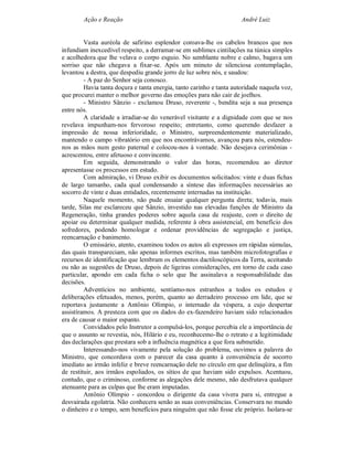 Ação e Reação                                                 André Luiz


         Vasta auréola de safirino esplendor coroava-lhe os cabelos brancos que nos
infundiam inexcedível respeito, a derramar-se em sublimes cintilações na túnica simples
e acolhedora que lhe velava o corpo esguio. No semblante nobre e calmo, bagava um
sorriso que não chegava a fixar-se. Após um minuto de silenciosa contemplação,
levantou a destra, que despediu grande jorro de luz sobre nós, e saudou:
         - A paz do Senhor seja conosco.
         Havia tanta doçura e tanta energia, tanto carinho e tanta autoridade naquela voz,
que procurei manter o melhor governo das emoções para não cair de joelhos.
         - Ministro Sânzio - exclamou Druso, reverente -, bendita seja a sua presença
entre nós.
         A claridade a irradiar-se do venerável visitante e a dignidade com que se nos
revelava impunham-nos fervoroso respeito; entretanto, como querendo desfazer a
impressão de nossa inferioridade, o Ministro, surpreendentemente materializado,
mantendo o campo vibratório em que nos encontrávamos, avançou para nós, estendeu-
nos as mãos num gesto paternal e colocou-nos à vontade. Não desejava cerimônias -
acrescentou, entre afetuoso e convincente.
         Em seguida, demonstrando o valor das horas, recomendou ao diretor
apresentasse os processos em estudo.
         Com admiração, vi Druso exibir os documentos solicitados: vinte e duas fichas
de largo tamanho, cada qual condensando a síntese das informações necessárias ao
socorro de vinte e duas entidades, recentemente internadas na instituição.
         Naquele momento, não pude ensaiar qualquer pergunta direta; todavia, mais
tarde, Silas me esclareceu que Sânzio, investido nas elevadas funções de Ministro da
Regeneração, tinha grandes poderes sobre aquela casa de reajuste, com o direito de
apoiar ou determinar qualquer medida, referente à obra assistencial, em benefício dos
sofredores, podendo homologar e ordenar providências de segregação e justiça,
reencarnação e banimento.
         O emissário, atento, examinou todos os autos ali expressos em rápidas súmulas,
das quais transpareciam, não apenas informes escritos, mas também microfotografias e
recursos de identificação que lembram os elementos dactiloscópicos da Terra, aceitando
ou não as sugestões de Druso, depois de ligeiras considerações, em torno de cada caso
particular, apondo em cada ficha o selo que lhe assinalava a responsabilidade das
decisões.
         Adventícios no ambiente, sentíamo-nos estranhos a todos os estudos e
deliberações efetuados, menos, porém, quanto ao derradeiro processo em lide, que se
reportava justamente a Antônio Olímpio, o internado da véspera, a cujo despertar
assistíramos. A presteza com que os dados do ex-fazendeiro haviam sido relacionados
era de causar o maior espanto.
         Convidados pelo Instrutor a compulsá-los, porque percebia ele a importância de
que o assunto se revestia, nós, Hilário e eu, reconhecemo-lhe o retrato e a legitimidade
das declarações que prestara sob a influência magnética a que fora submetido.
         Interessando-nos vivamente pela solução do problema, ouvimos a palavra do
Ministro, que concordava com o parecer da casa quanto à conveniência de socorro
imediato ao irmão infeliz e breve reencarnação dele no círculo em que delinqüira, a fim
de restituir, aos irmãos espoliados, os sítios de que haviam sido expulsos. Acentuou,
contudo, que o criminoso, conforme as alegações dele mesmo, não desfrutava qualquer
atenuante para as culpas que lhe eram imputadas.
         Antônio Olímpio - concordou o dirigente da casa vivera para si, entregue a
desvairada egolatria. Não conhecera senão as suas conveniências. Conservara no mundo
o dinheiro e o tempo, sem benefícios para ninguém que não fosse ele próprio. Isolara-se
 